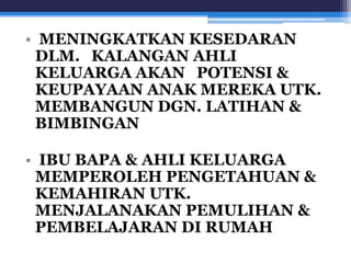 • MENINGKATKAN KESEDARAN 
DLM. KALANGAN AHLI 
KELUARGA AKAN POTENSI & 
KEUPAYAAN ANAK MEREKA UTK. 
MEMBANGUN DGN. LATIHAN & 
BIMBINGAN 
• IBU BAPA & AHLI KELUARGA 
MEMPEROLEH PENGETAHUAN & 
KEMAHIRAN UTK. 
MENJALANAKAN PEMULIHAN & 
PEMBELAJARAN DI RUMAH 
 