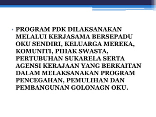 • PROGRAM PDK DILAKSANAKAN 
MELALUI KERJASAMA BERSEPADU 
OKU SENDIRI, KELUARGA MEREKA, 
KOMUNITI, PIHAK SWASTA, 
PERTUBUHAN SUKARELA SERTA 
AGENSI KERAJAAN YANG BERKAITAN 
DALAM MELAKSANAKAN PROGRAM 
PENCEGAHAN, PEMULIHAN DAN 
PEMBANGUNAN GOLONAGN OKU. 
 