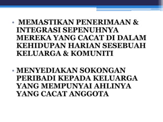 • MEMASTIKAN PENERIMAAN & 
INTEGRASI SEPENUHNYA 
MEREKA YANG CACAT DI DALAM 
KEHIDUPAN HARIAN SESEBUAH 
KELUARGA & KOMUNITI 
• MENYEDIAKAN SOKONGAN 
PERIBADI KEPADA KELUARGA 
YANG MEMPUNYAI AHLINYA 
YANG CACAT ANGGOTA 
 