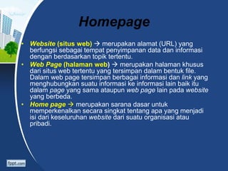 Homepage
• Website (situs web)  merupakan alamat (URL) yang
berfungsi sebagai tempat penyimpanan data dan informasi
dengan berdasarkan topik tertentu.
• Web Page (halaman web)  merupakan halaman khusus
dari situs web tertentu yang tersimpan dalam bentuk file.
Dalam web page tersimpan berbagai informasi dan link yang
menghubungkan suatu informasi ke informasi lain baik itu
dalam page yang sama ataupun web page lain pada website
yang berbeda.
• Home page  merupakan sarana dasar untuk
memperkenalkan secara singkat tentang apa yang menjadi
isi dari keseluruhan website dari suatu organisasi atau
pribadi.
 