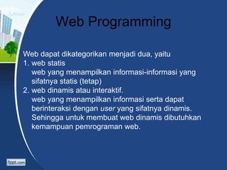 Web Programming
Web dapat dikategorikan menjadi dua, yaitu
1. web statis
web yang menampilkan informasi-informasi yang
sifatnya statis (tetap)
2. web dinamis atau interaktif.
web yang menampilkan informasi serta dapat
berinteraksi dengan user yang sifatnya dinamis.
Sehingga untuk membuat web dinamis dibutuhkan
kemampuan pemrograman web.
 