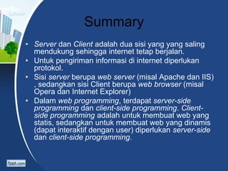 Summary
• Server dan Client adalah dua sisi yang yang saling
mendukung sehingga internet tetap berjalan.
• Untuk pengiriman informasi di internet diperlukan
protokol.
• Sisi server berupa web server (misal Apache dan IIS)
, sedangkan sisi Client berupa web browser (misal
Opera dan Internet Explorer)
• Dalam web programming, terdapat server-side
programming dan client-side programming. Client-
side programming adalah untuk membuat web yang
statis, sedangkan untuk membuat web yang dinamis
(dapat interaktif dengan user) diperlukan server-side
dan client-side programming.
 