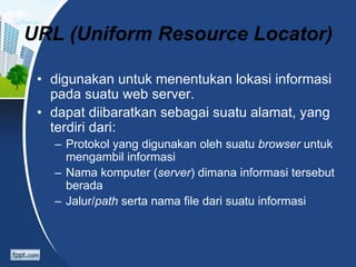 URL (Uniform Resource Locator)
• digunakan untuk menentukan lokasi informasi
pada suatu web server.
• dapat diibaratkan sebagai suatu alamat, yang
terdiri dari:
– Protokol yang digunakan oleh suatu browser untuk
mengambil informasi
– Nama komputer (server) dimana informasi tersebut
berada
– Jalur/path serta nama file dari suatu informasi
 