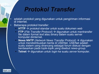 Protokol Transfer
• adalah protokol yang digunakan untuk pengiriman informasi
di internet.
• Beberapa protokol transfer:
 HTTP  protokol standar untuk suatu dokumen web
 FTP (File Transfer Protocol)  digunakan untuk mentransfer
file dalam format text atau binary dalam suatu server
komputer diinternet.
 News NNTP (Network News Transfer Protocol)  digunakan
untuk mendistribusikan berita di USENet. USENet adalah
suatu sistem yang dirancang sebagai forum diskusi dengan
berdasarkan pada topik-topik yang disebut news-group.
 Telnet  digunakan untuk login ke suatu server komputer.
 