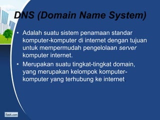 DNS (Domain Name System)
• Adalah suatu sistem penamaan standar
komputer-komputer di internet dengan tujuan
untuk mempermudah pengelolaan server
komputer internet.
• Merupakan suatu tingkat-tingkat domain,
yang merupakan kelompok komputer-
komputer yang terhubung ke internet.
 