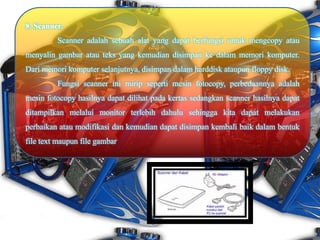 8. Scanner.
Scanner adalah sebuah alat yang dapat berfungsi untuk mengcopy atau
menyalin gambar atau teks yang kemudian disimpan ke dalam memori komputer.
Dari memori komputer selanjutnya, disimpan dalam harddisk ataupun floppy disk.
Fungsi scanner ini mirip seperti mesin fotocopy, perbedaannya adalah
mesin fotocopy hasilnya dapat dilihat pada kertas sedangkan scanner hasilnya dapat
ditampilkan melalui monitor terlebih dahulu sehingga kita dapat melakukan
perbaikan atau modifikasi dan kemudian dapat disimpan kembali baik dalam bentuk
file text maupun file gambar
 