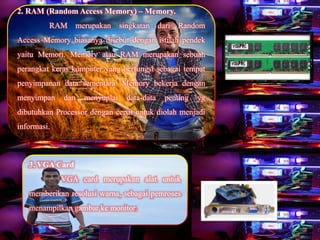 2. RAM (Random Access Memory) – Memory.
RAM merupakan singkatan dari Random
Access Memory biasanya disebut dengan istilah pendek
yaitu Memori. Memory atau RAM merupakan sebuah
perangkat keras komputer yang berfungsi sebagai tempat
penyimpanan data sementara. Memory bekerja dengan
menyimpan dan menyuplai data-data penting yg
dibutuhkan Processor dengan cepat untuk diolah menjadi
informasi.
3. VGA Card
VGA card merupakan alat untuk
memberikan resolusi warna, sebagai pemroses
menampilkan gambar ke monitor.
 