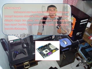 5. Motherboard.
Motherboard atau Papan induk adalah papan sirkuit tempat
berbagai komponen elektronik saling terhubung, motherboard biasa
disingkat dengan kata mobo. Pada motherboard inilah perangkat
keras seperti Harddisk, ram, prosesor, kartu grafis, dan perangkat
keras lain dihubungkan.
 
