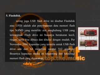 5. Flashdisk.
sering juga USB flash drive ini disebut Flashdisk
atau UFD) adalah alat penyimpanan data memori flash
tipe NAND yang memiliki alat penghubung USB yang
terintegrasi. Flash drive ini biasanya berukuran kecil,
ringan, serta bisa dibaca dan ditulisi dengan mudah. Per
November 2006, kapasitas yang tersedia untuk USB flash
drive ada dari 64 megabyte sampai 512 gigabyte.
Besarnya kapasitas media ini tergantung dari teknologi
memori flash yang digunakan.
 
