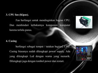3. CPU fan (Kipas).
Fan berfungsi untuk mendinginkan bagian CPU.
Dan menhindari terbakarnya komponen komputer
karena terlalu panas.
4. Casing
berfungsi sebagai tempat / tatakan bagian2 CPU.
Casing biasanya sudah dilengkapi power supply. Ada
yang dilengkapi Led dengan warna yang menarik.
Dilengkapi juga dengan tombol power dan restart.
 