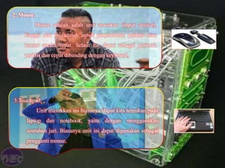2. Mouse.
Mouse adalah salah unit masukan (input device).
Fungsi alat ini adalah untuk perpindahan pointer atau
kursor secara cepat. Selain itu, dapat sebagai perintah
praktis dan cepat dibanding dengan keyboard.
3.Touchpad.
Unit masukkan ini biasanya dapat kita temukan pada
laptop dan notebook, yaitu dengan menggunakan
sentuhan jari. Biasanya unit ini dapat digunakan sebagai
pengganti mouse.
 