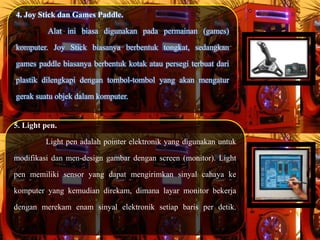 4. Joy Stick dan Games Paddle.
Alat ini biasa digunakan pada permainan (games)
komputer. Joy Stick biasanya berbentuk tongkat, sedangkan
games paddle biasanya berbentuk kotak atau persegi terbuat dari
plastik dilengkapi dengan tombol-tombol yang akan mengatur
gerak suatu objek dalam komputer.
5. Light pen.
Light pen adalah pointer elektronik yang digunakan untuk
modifikasi dan men-design gambar dengan screen (monitor). Light
pen memiliki sensor yang dapat mengirimkan sinyal cahaya ke
komputer yang kemudian direkam, dimana layar monitor bekerja
dengan merekam enam sinyal elektronik setiap baris per detik.
 