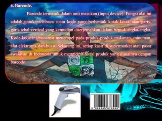 6. Barcode.
Barcode termasuk dalam unit masukan (input device). Fungsi alat ini
adalah untuk membaca suatu kode yang berbentuk kotak-kotak atau garis-
garis tebal vertical yang kemudian diterjemahkan dalam bentuk angka-angka.
Kode-kode ini biasanya menempel pada produk-produk makanan, minuman,
alat elektronik dan buku. Sekarang ini, setiap kasir di supermarket atau pasar
swalayan di Indonesia untuk mengidentifikasi produk yang dijualnya dengan
barcode.
 