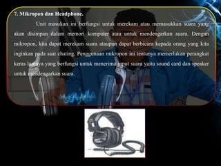 7. Mikropon dan Headphone.
Unit masukan ini berfungsi untuk merekam atau memasukkan suara yang
akan disimpan dalam memori komputer atau untuk mendengarkan suara. Dengan
mikropon, kita dapat merekam suara ataupun dapat berbicara kepada orang yang kita
inginkan pada saat chating. Penggunaan mikropon ini tentunya memerlukan perangkat
keras lainnya yang berfungsi untuk menerima input suara yaitu sound card dan speaker
untuk mendengarkan suara.
 