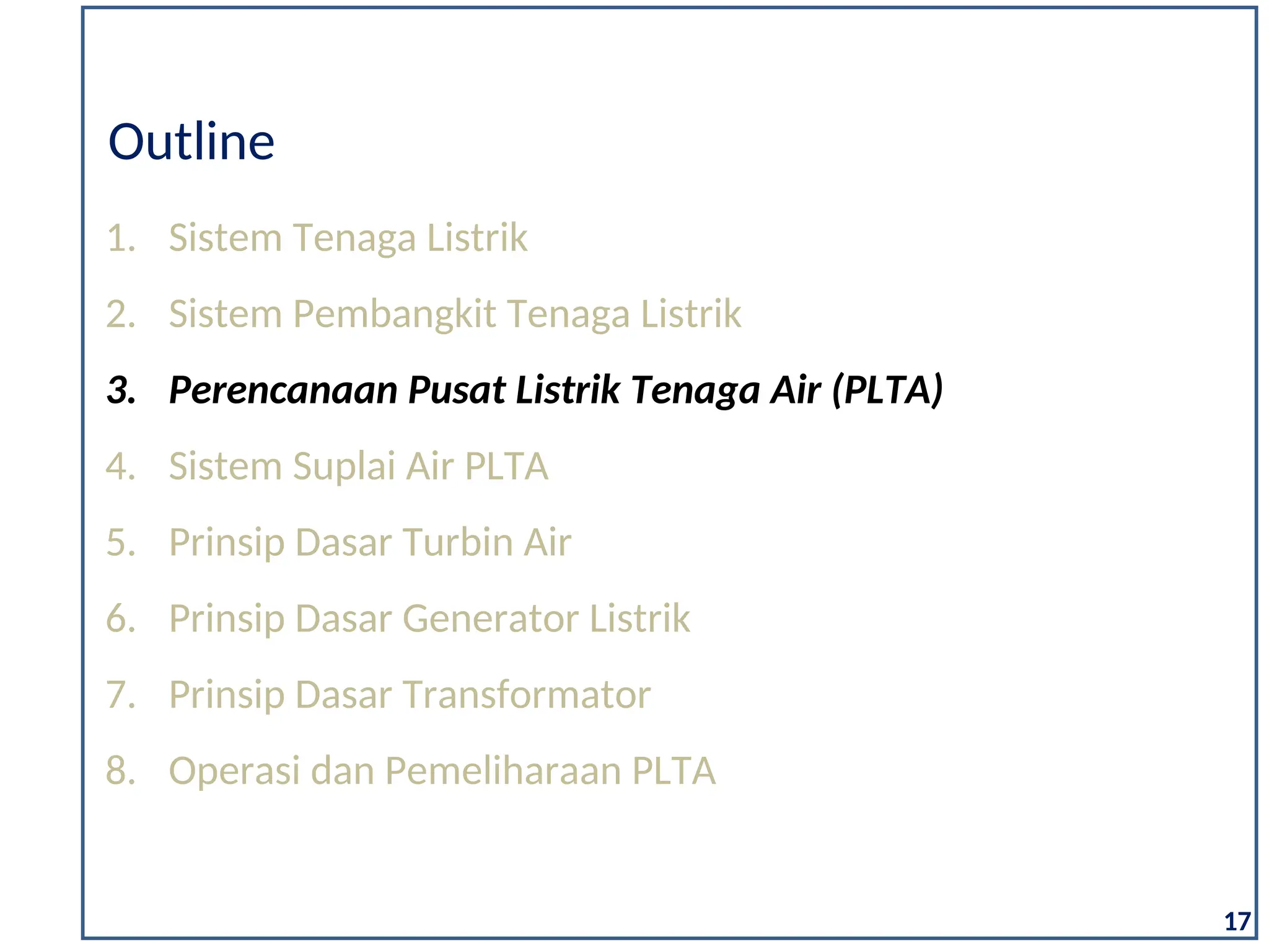 1. Sistem Tenaga Listrik
2. Sistem Pembangkit Tenaga Listrik
3. Perencanaan Pusat Listrik Tenaga Air (PLTA)
4. Sistem Suplai Air PLTA
5. Prinsip Dasar Turbin Air
6. Prinsip Dasar Generator Listrik
7. Prinsip Dasar Transformator
8. Operasi dan Pemeliharaan PLTA
Outline
17
 
