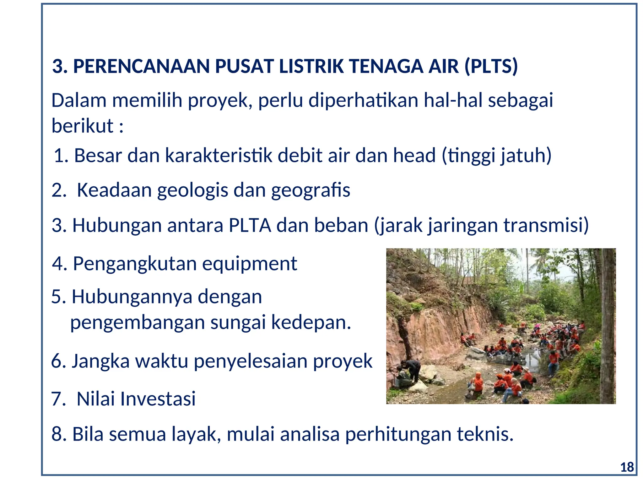 18
2. Keadaan geologis dan geografis
3. Hubungan antara PLTA dan beban (jarak jaringan transmisi)
7. Nilai Investasi
3. PERENCANAAN PUSAT LISTRIK TENAGA AIR (PLTS)
1. Besar dan karakteristik debit air dan head (tinggi jatuh)
Dalam memilih proyek, perlu diperhatikan hal-hal sebagai
berikut :
5. Hubungannya dengan
pengembangan sungai kedepan.
6. Jangka waktu penyelesaian proyek
4. Pengangkutan equipment
8. Bila semua layak, mulai analisa perhitungan teknis.
 