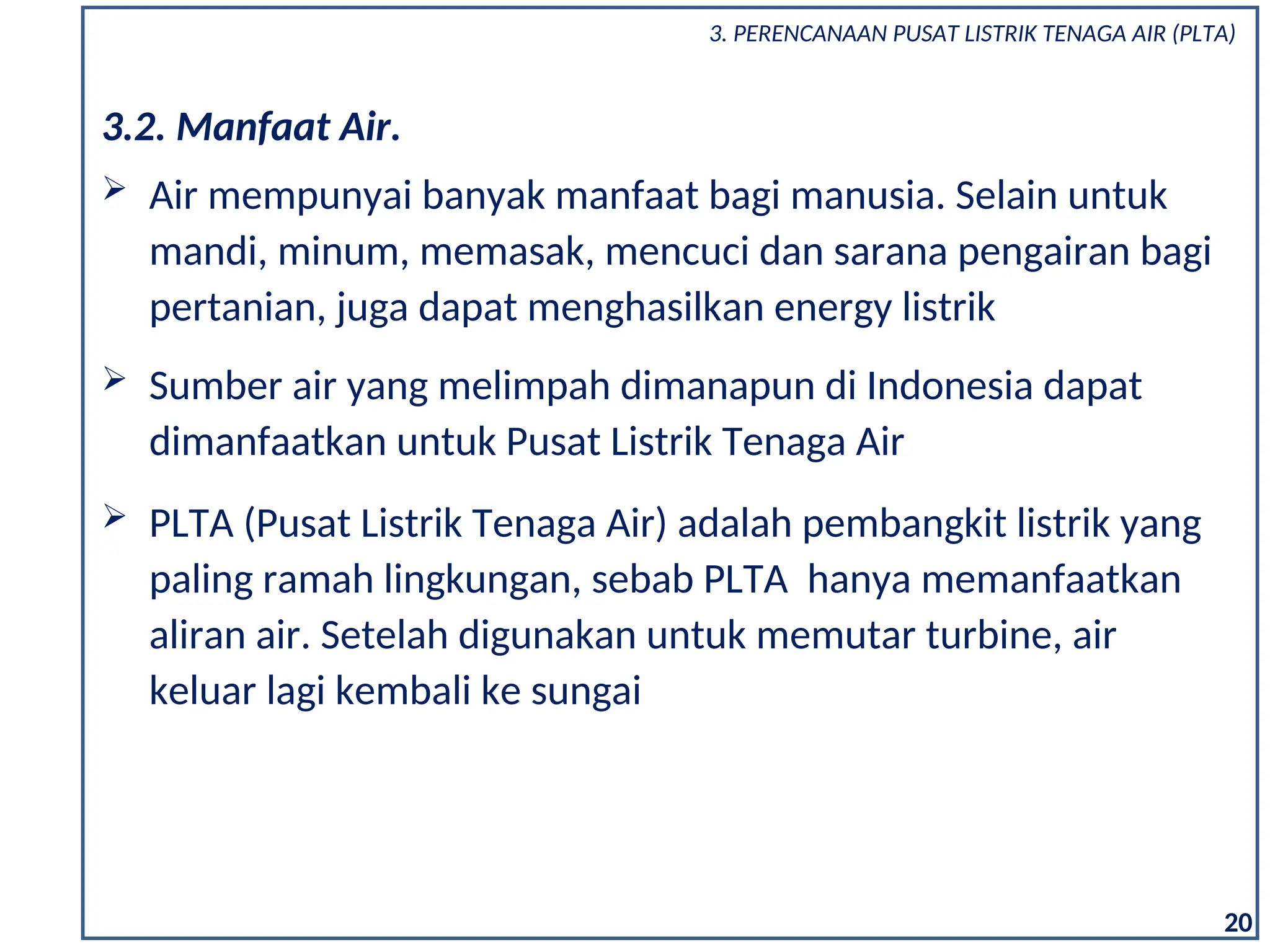  Sumber air yang melimpah dimanapun di Indonesia dapat
dimanfaatkan untuk Pusat Listrik Tenaga Air
 PLTA (Pusat Listrik Tenaga Air) adalah pembangkit listrik yang
paling ramah lingkungan, sebab PLTA hanya memanfaatkan
aliran air. Setelah digunakan untuk memutar turbine, air
keluar lagi kembali ke sungai
3.2. Manfaat Air.
 Air mempunyai banyak manfaat bagi manusia. Selain untuk
mandi, minum, memasak, mencuci dan sarana pengairan bagi
pertanian, juga dapat menghasilkan energy listrik
20
3. PERENCANAAN PUSAT LISTRIK TENAGA AIR (PLTA)
 