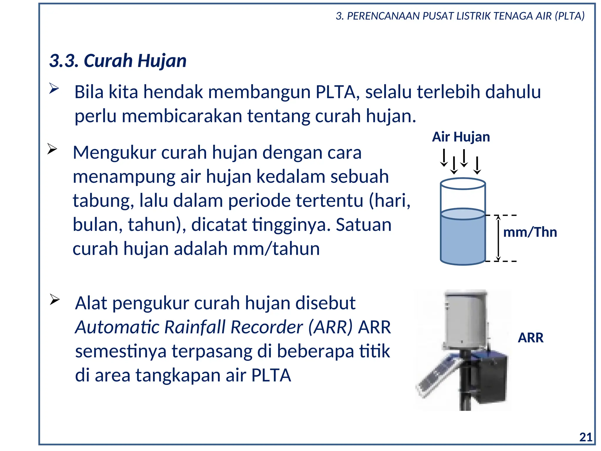 3. PERENCANAAN PUSAT LISTRIK TENAGA AIR (PLTA)
21
3.3. Curah Hujan
 Bila kita hendak membangun PLTA, selalu terlebih dahulu
perlu membicarakan tentang curah hujan.
 Mengukur curah hujan dengan cara
menampung air hujan kedalam sebuah
tabung, lalu dalam periode tertentu (hari,
bulan, tahun), dicatat tingginya. Satuan
curah hujan adalah mm/tahun
Air Hujan
mm/Thn
 Alat pengukur curah hujan disebut
Automatic Rainfall Recorder (ARR) ARR
semestinya terpasang di beberapa titik
di area tangkapan air PLTA
ARR
 