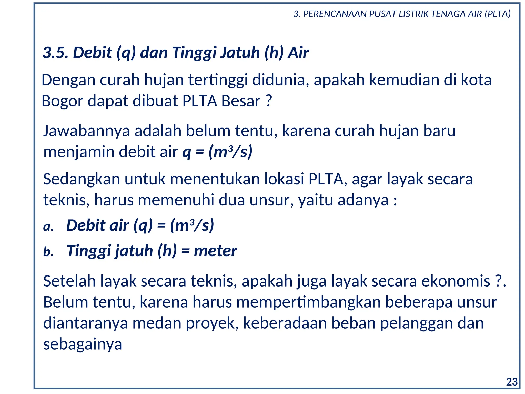 23
3.5. Debit (q) dan Tinggi Jatuh (h) Air
Dengan curah hujan tertinggi didunia, apakah kemudian di kota
Bogor dapat dibuat PLTA Besar ?
Jawabannya adalah belum tentu, karena curah hujan baru
menjamin debit air q = (m3
/s)
Sedangkan untuk menentukan lokasi PLTA, agar layak secara
teknis, harus memenuhi dua unsur, yaitu adanya :
a. Debit air (q) = (m3
/s)
b. Tinggi jatuh (h) = meter
Setelah layak secara teknis, apakah juga layak secara ekonomis ?.
Belum tentu, karena harus mempertimbangkan beberapa unsur
diantaranya medan proyek, keberadaan beban pelanggan dan
sebagainya
3. PERENCANAAN PUSAT LISTRIK TENAGA AIR (PLTA)
 