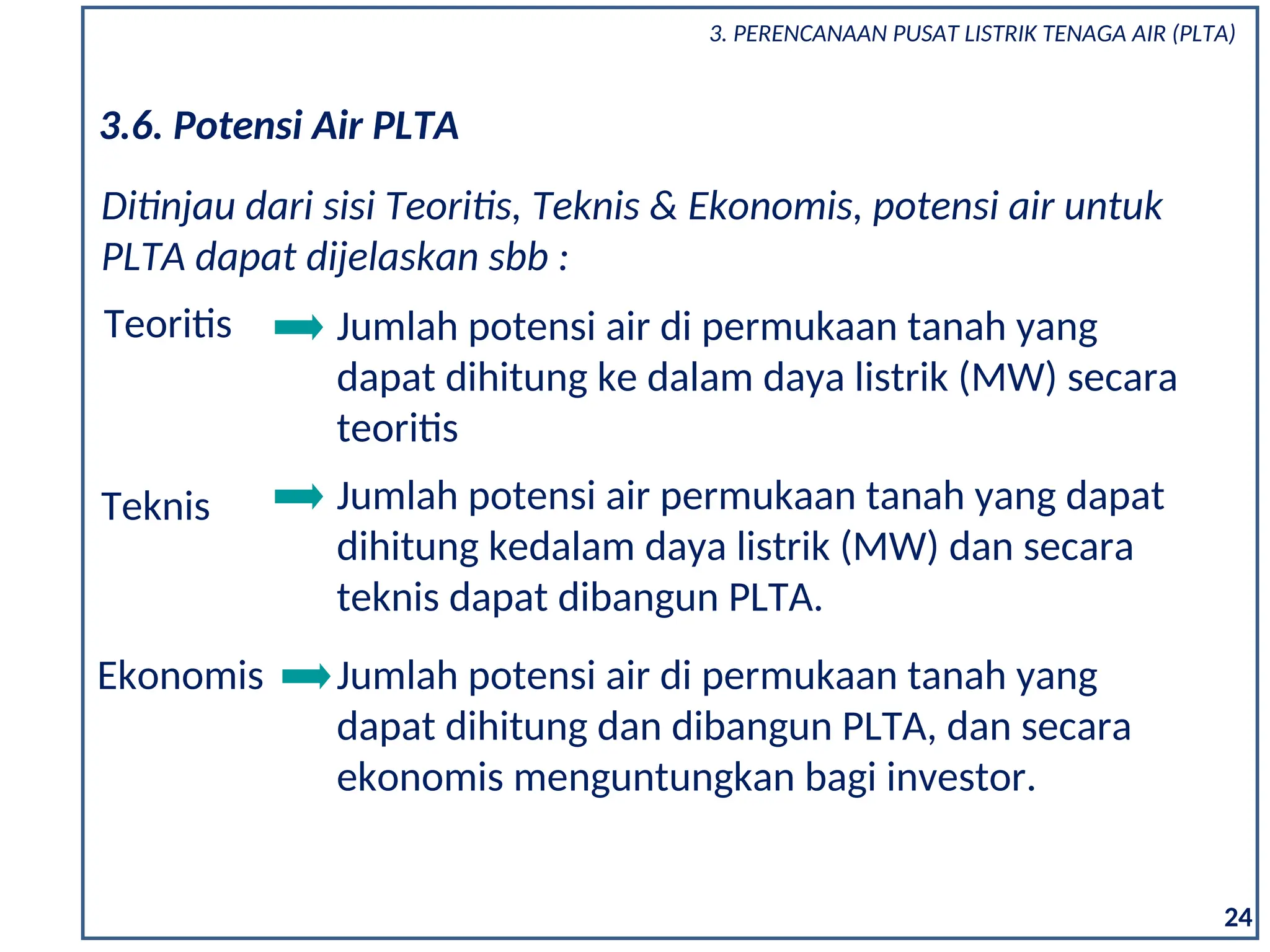 Teknis Jumlah potensi air permukaan tanah yang dapat
dihitung kedalam daya listrik (MW) dan secara
teknis dapat dibangun PLTA.
Ekonomis Jumlah potensi air di permukaan tanah yang
dapat dihitung dan dibangun PLTA, dan secara
ekonomis menguntungkan bagi investor.
3.6. Potensi Air PLTA
Teoritis Jumlah potensi air di permukaan tanah yang
dapat dihitung ke dalam daya listrik (MW) secara
teoritis
Ditinjau dari sisi Teoritis, Teknis & Ekonomis, potensi air untuk
PLTA dapat dijelaskan sbb :
24
3. PERENCANAAN PUSAT LISTRIK TENAGA AIR (PLTA)
 