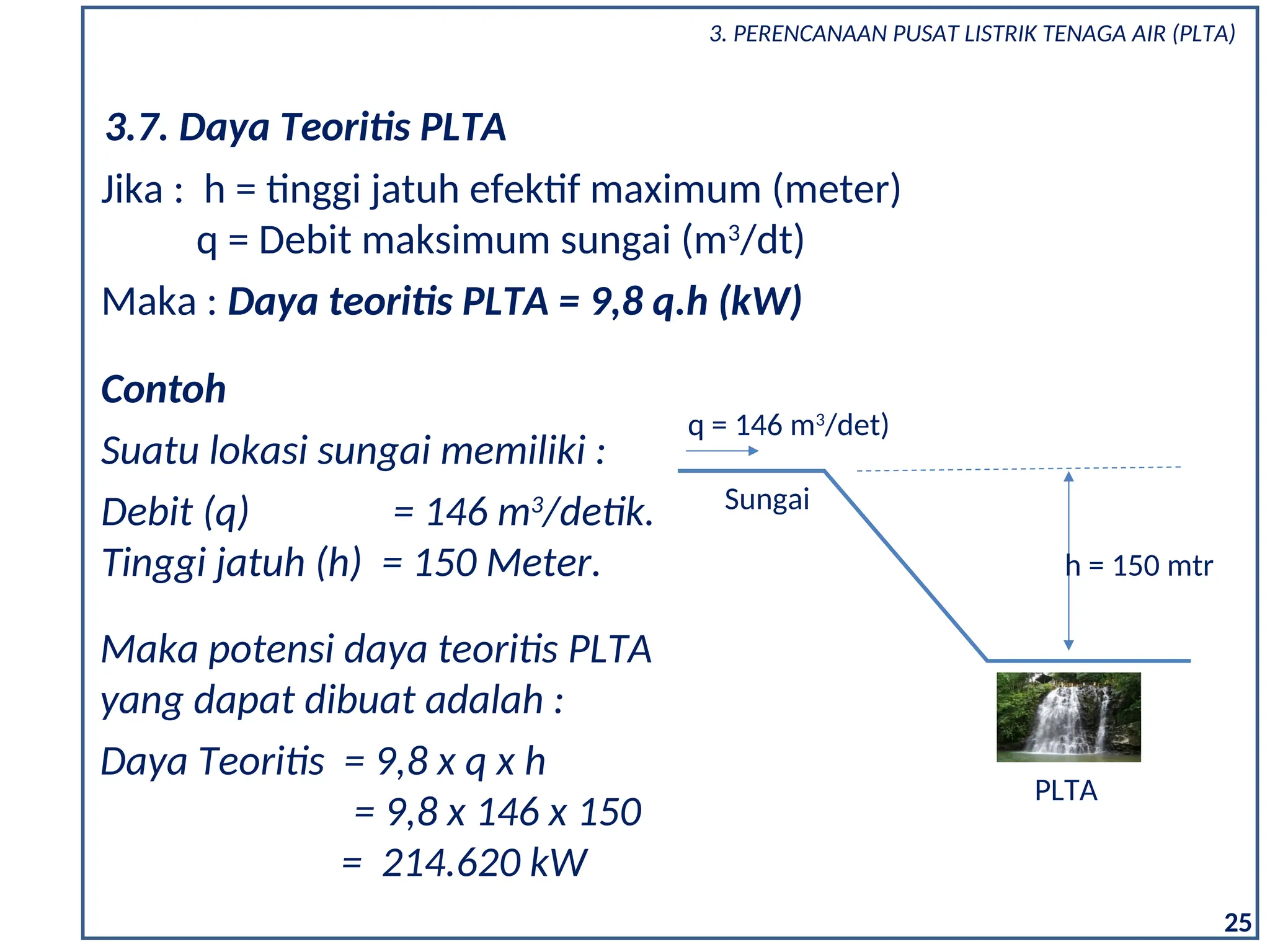 Contoh
Suatu lokasi sungai memiliki :
Debit (q) = 146 m3
/detik.
Tinggi jatuh (h) = 150 Meter.
Maka potensi daya teoritis PLTA
yang dapat dibuat adalah :
Daya Teoritis = 9,8 x q x h
= 9,8 x 146 x 150
= 214.620 kW
25
3.7. Daya Teoritis PLTA
Jika : h = tinggi jatuh efektif maximum (meter)
q = Debit maksimum sungai (m3
/dt)
Maka : Daya teoritis PLTA = 9,8 q.h (kW)
h = 150 mtr
q = 146 m3
/det)
Sungai
PLTA
3. PERENCANAAN PUSAT LISTRIK TENAGA AIR (PLTA)
 