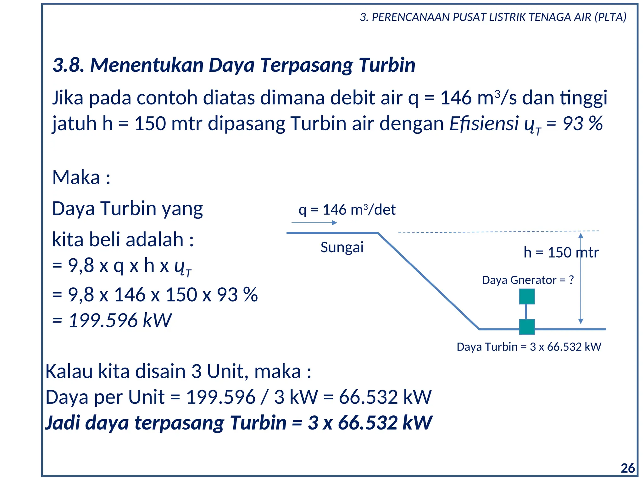 Maka :
Daya Turbin yang
kita beli adalah :
= 9,8 x q x h x ųT
= 9,8 x 146 x 150 x 93 %
= 199.596 kW
26
3.8. Menentukan Daya Terpasang Turbin
Jika pada contoh diatas dimana debit air q = 146 m3
/s dan tinggi
jatuh h = 150 mtr dipasang Turbin air dengan Efisiensi ųT = 93 %
h = 150 mtr
q = 146 m3
/det
Sungai
Daya Turbin = 3 x 66.532 kW
Daya Gnerator = ?
Kalau kita disain 3 Unit, maka :
Daya per Unit = 199.596 / 3 kW = 66.532 kW
Jadi daya terpasang Turbin = 3 x 66.532 kW
3. PERENCANAAN PUSAT LISTRIK TENAGA AIR (PLTA)
 