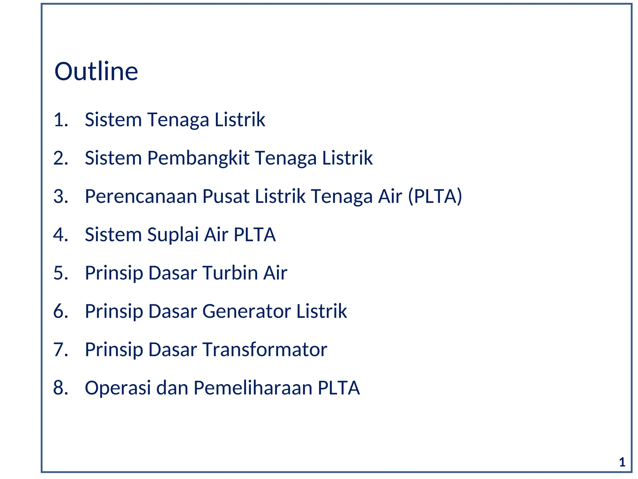1. Sistem Tenaga Listrik
2. Sistem Pembangkit Tenaga Listrik
3. Perencanaan Pusat Listrik Tenaga Air (PLTA)
4. Sistem Suplai Air PLTA
5. Prinsip Dasar Turbin Air
6. Prinsip Dasar Generator Listrik
7. Prinsip Dasar Transformator
8. Operasi dan Pemeliharaan PLTA
Outline
1
 