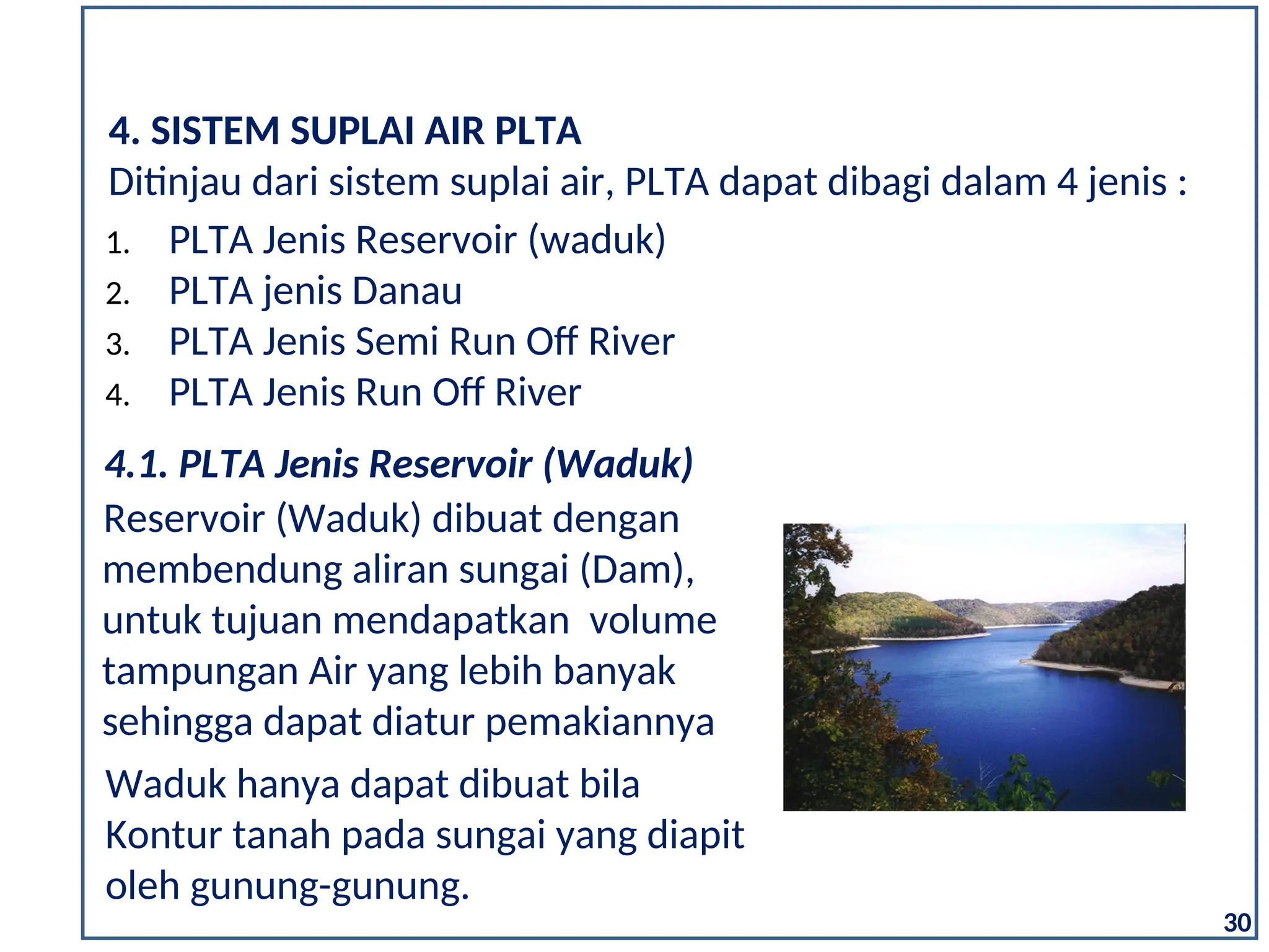 Waduk hanya dapat dibuat bila
Kontur tanah pada sungai yang diapit
oleh gunung-gunung.
Reservoir (Waduk) dibuat dengan
membendung aliran sungai (Dam),
untuk tujuan mendapatkan volume
tampungan Air yang lebih banyak
sehingga dapat diatur pemakiannya
4.1. PLTA Jenis Reservoir (Waduk)
30
4. SISTEM SUPLAI AIR PLTA
1. PLTA Jenis Reservoir (waduk)
2. PLTA jenis Danau
3. PLTA Jenis Semi Run Off River
4. PLTA Jenis Run Off River
Ditinjau dari sistem suplai air, PLTA dapat dibagi dalam 4 jenis :
 
