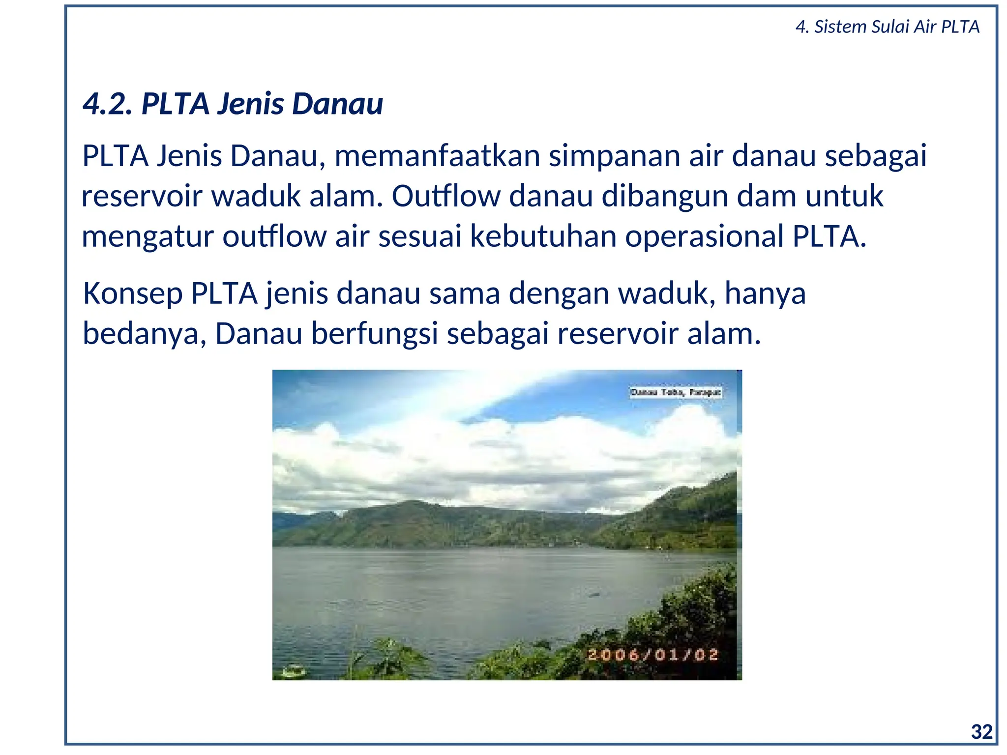 PLTA Jenis Danau, memanfaatkan simpanan air danau sebagai
reservoir waduk alam. Outflow danau dibangun dam untuk
mengatur outflow air sesuai kebutuhan operasional PLTA.
4.2. PLTA Jenis Danau
Konsep PLTA jenis danau sama dengan waduk, hanya
bedanya, Danau berfungsi sebagai reservoir alam.
32
4. Sistem Sulai Air PLTA
 