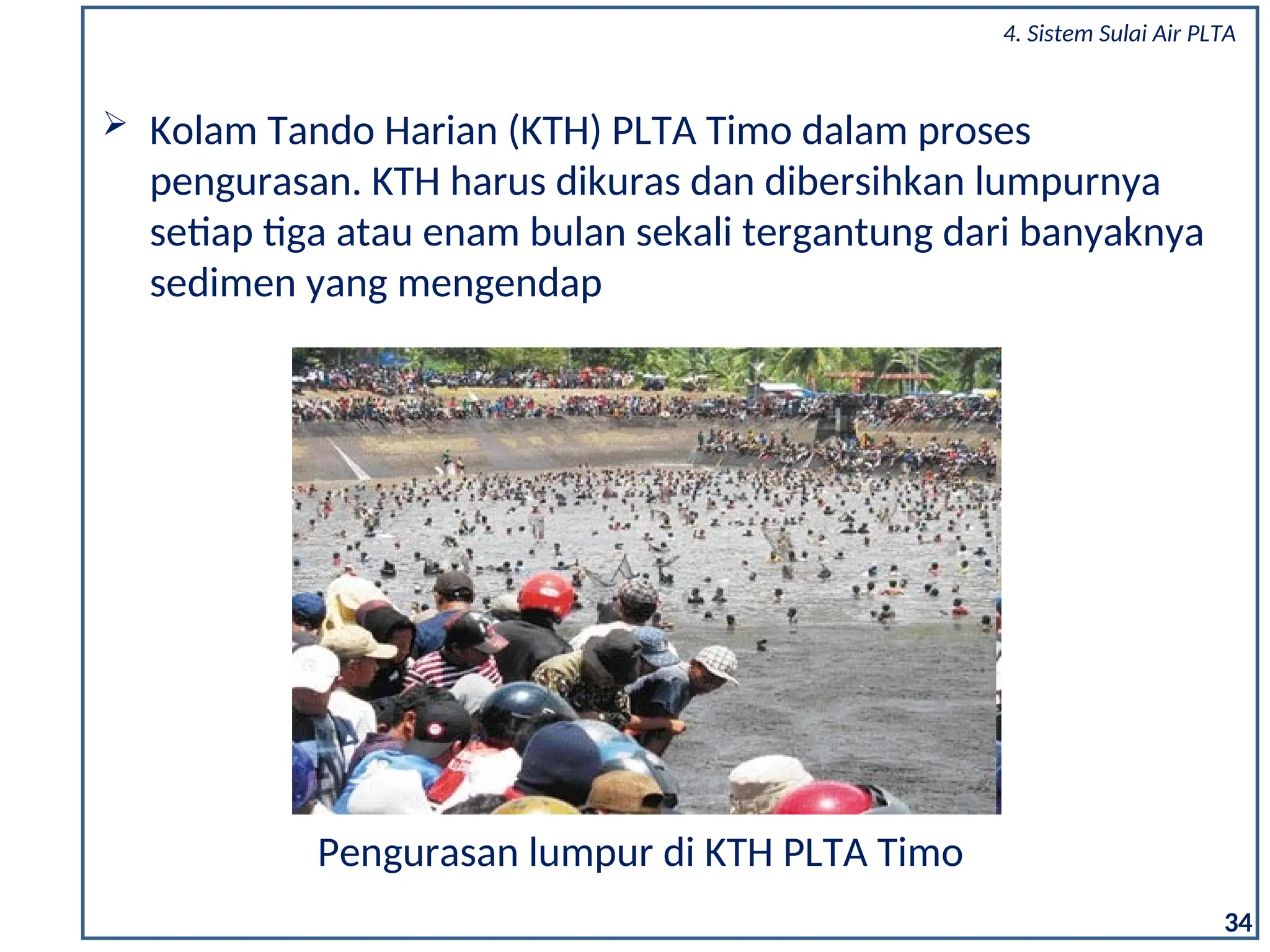 34
 Kolam Tando Harian (KTH) PLTA Timo dalam proses
pengurasan. KTH harus dikuras dan dibersihkan lumpurnya
setiap tiga atau enam bulan sekali tergantung dari banyaknya
sedimen yang mengendap
Pengurasan lumpur di KTH PLTA Timo
4. Sistem Sulai Air PLTA
 