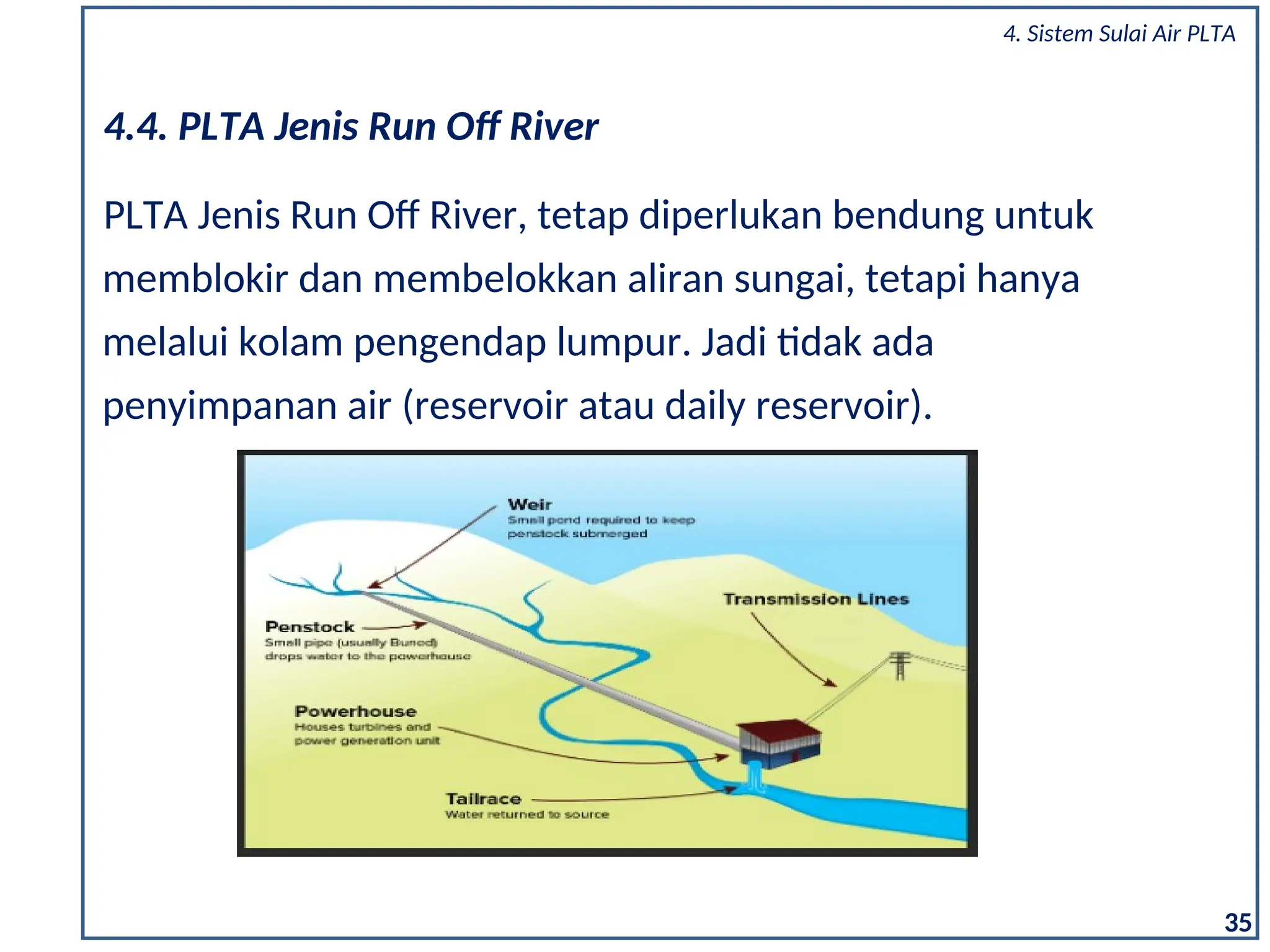 35
PLTA Jenis Run Off River, tetap diperlukan bendung untuk
memblokir dan membelokkan aliran sungai, tetapi hanya
melalui kolam pengendap lumpur. Jadi tidak ada
penyimpanan air (reservoir atau daily reservoir).
4.4. PLTA Jenis Run Off River
4. Sistem Sulai Air PLTA
 
