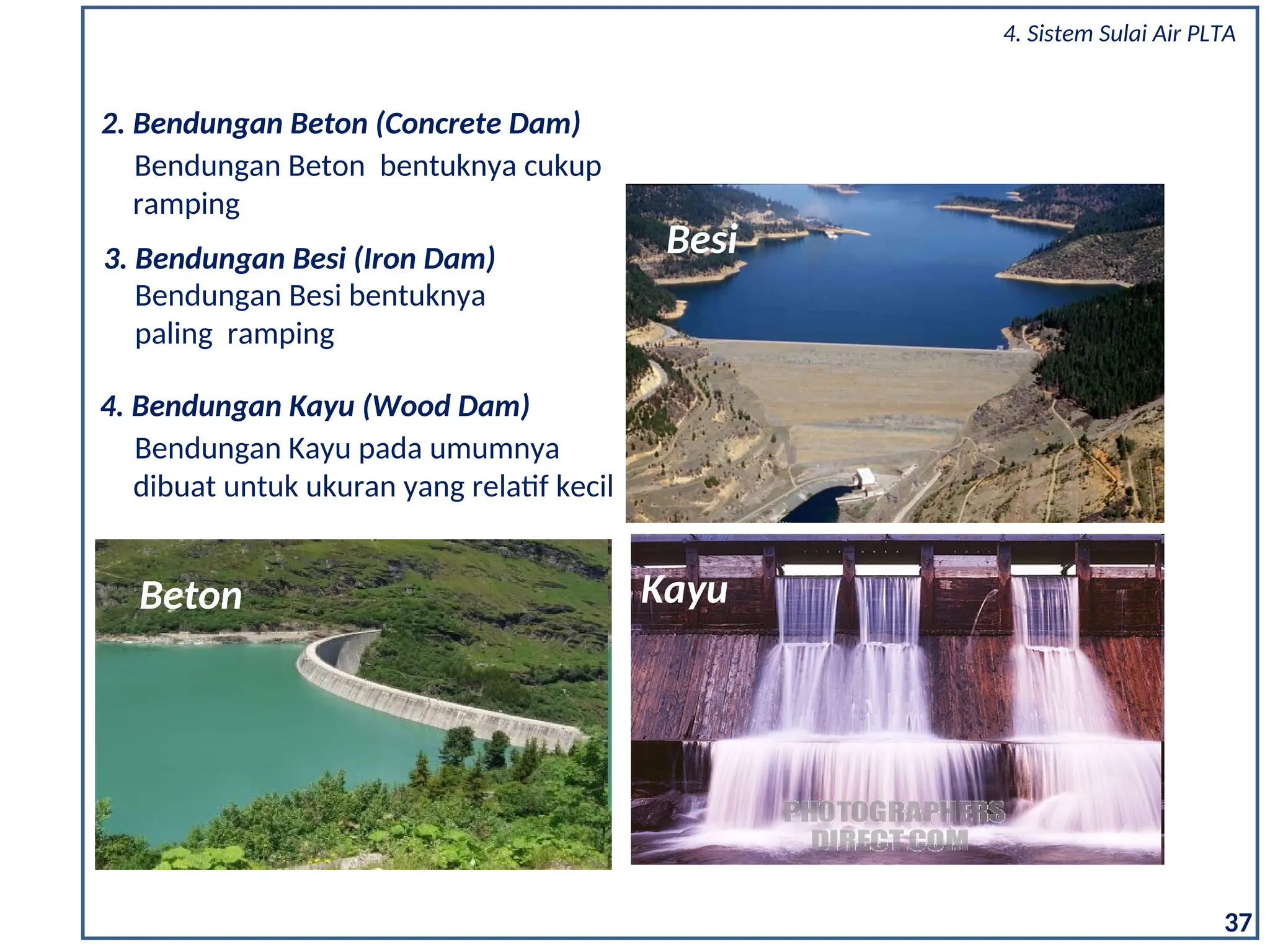 3. Bendungan Besi (Iron Dam)
Bendungan Besi bentuknya
paling ramping
4. Bendungan Kayu (Wood Dam)
Bendungan Kayu pada umumnya
dibuat untuk ukuran yang relatif kecil
2. Bendungan Beton (Concrete Dam)
Bendungan Beton bentuknya cukup
ramping
Kayu
Besi
Beton
37
4. Sistem Sulai Air PLTA
 