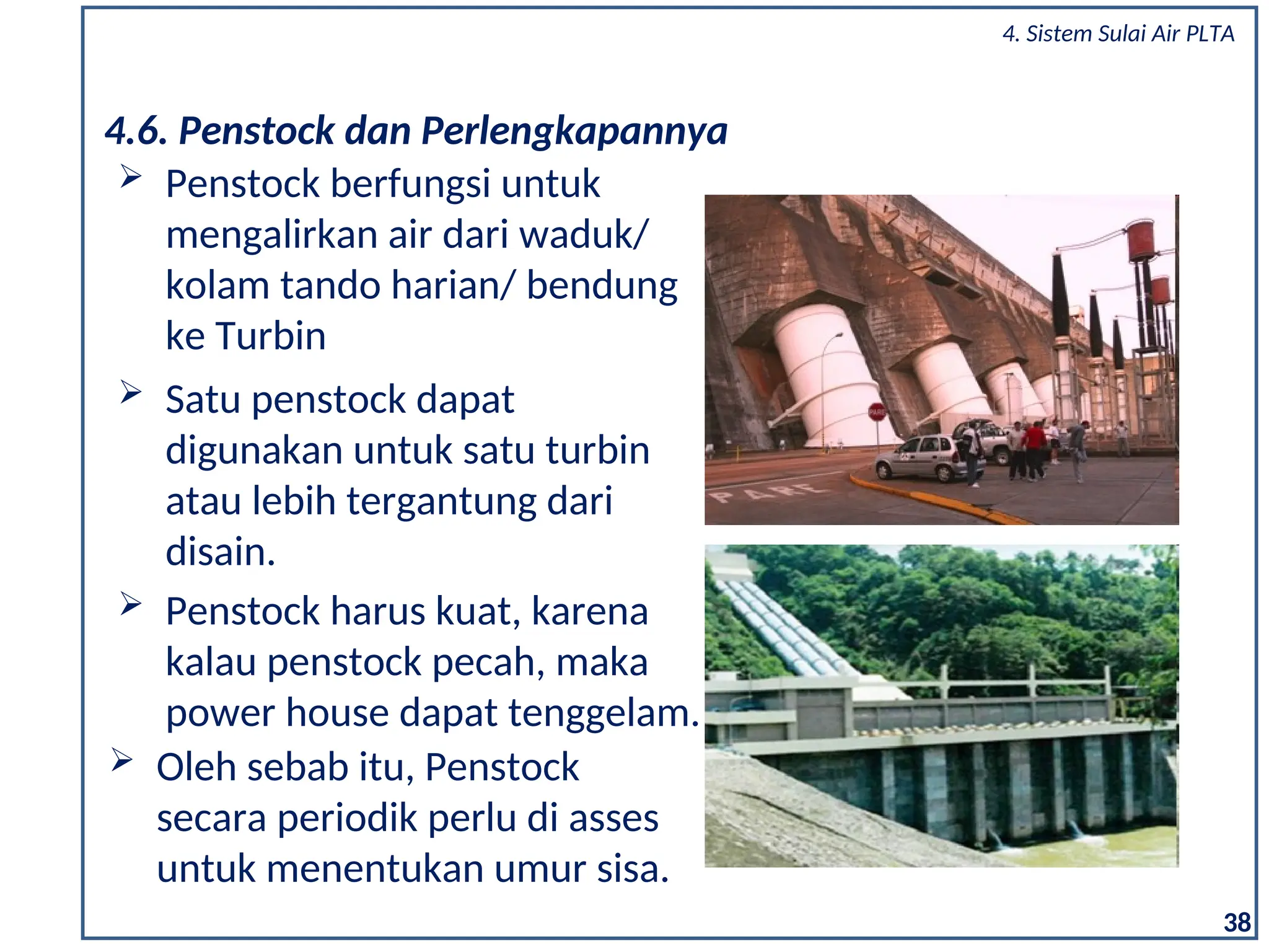  Penstock berfungsi untuk
mengalirkan air dari waduk/
kolam tando harian/ bendung
ke Turbin
4.6. Penstock dan Perlengkapannya
 Satu penstock dapat
digunakan untuk satu turbin
atau lebih tergantung dari
disain.
 Penstock harus kuat, karena
kalau penstock pecah, maka
power house dapat tenggelam.
 Oleh sebab itu, Penstock
secara periodik perlu di asses
untuk menentukan umur sisa.
38
4. Sistem Sulai Air PLTA
 
