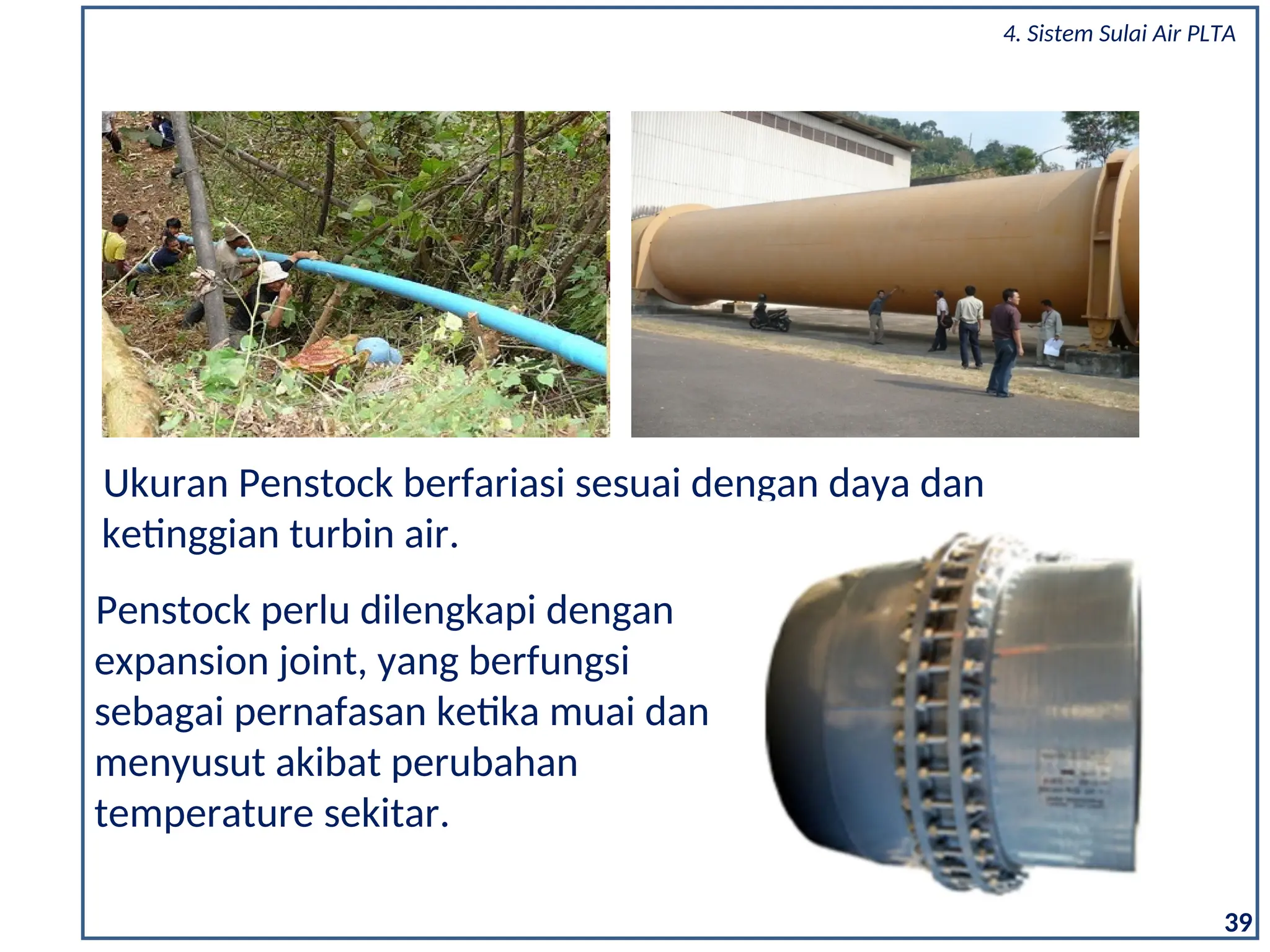 Ukuran Penstock berfariasi sesuai dengan daya dan
ketinggian turbin air.
39
Penstock perlu dilengkapi dengan
expansion joint, yang berfungsi
sebagai pernafasan ketika muai dan
menyusut akibat perubahan
temperature sekitar.
4. Sistem Sulai Air PLTA
 
