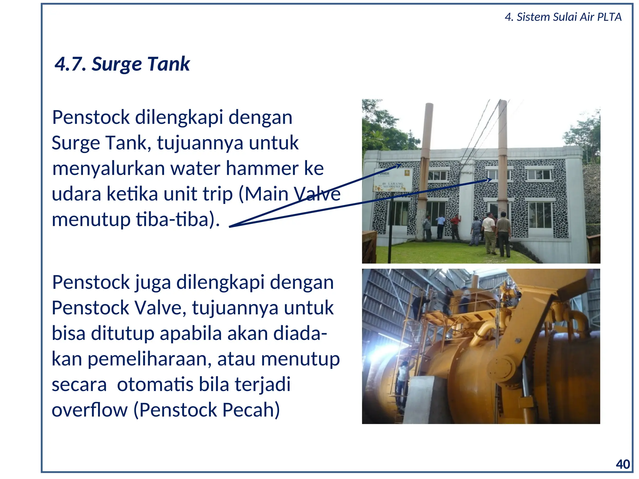 Penstock juga dilengkapi dengan
Penstock Valve, tujuannya untuk
bisa ditutup apabila akan diada-
kan pemeliharaan, atau menutup
secara otomatis bila terjadi
overflow (Penstock Pecah)
40
Penstock dilengkapi dengan
Surge Tank, tujuannya untuk
menyalurkan water hammer ke
udara ketika unit trip (Main Valve
menutup tiba-tiba).
4.7. Surge Tank
4. Sistem Sulai Air PLTA
 