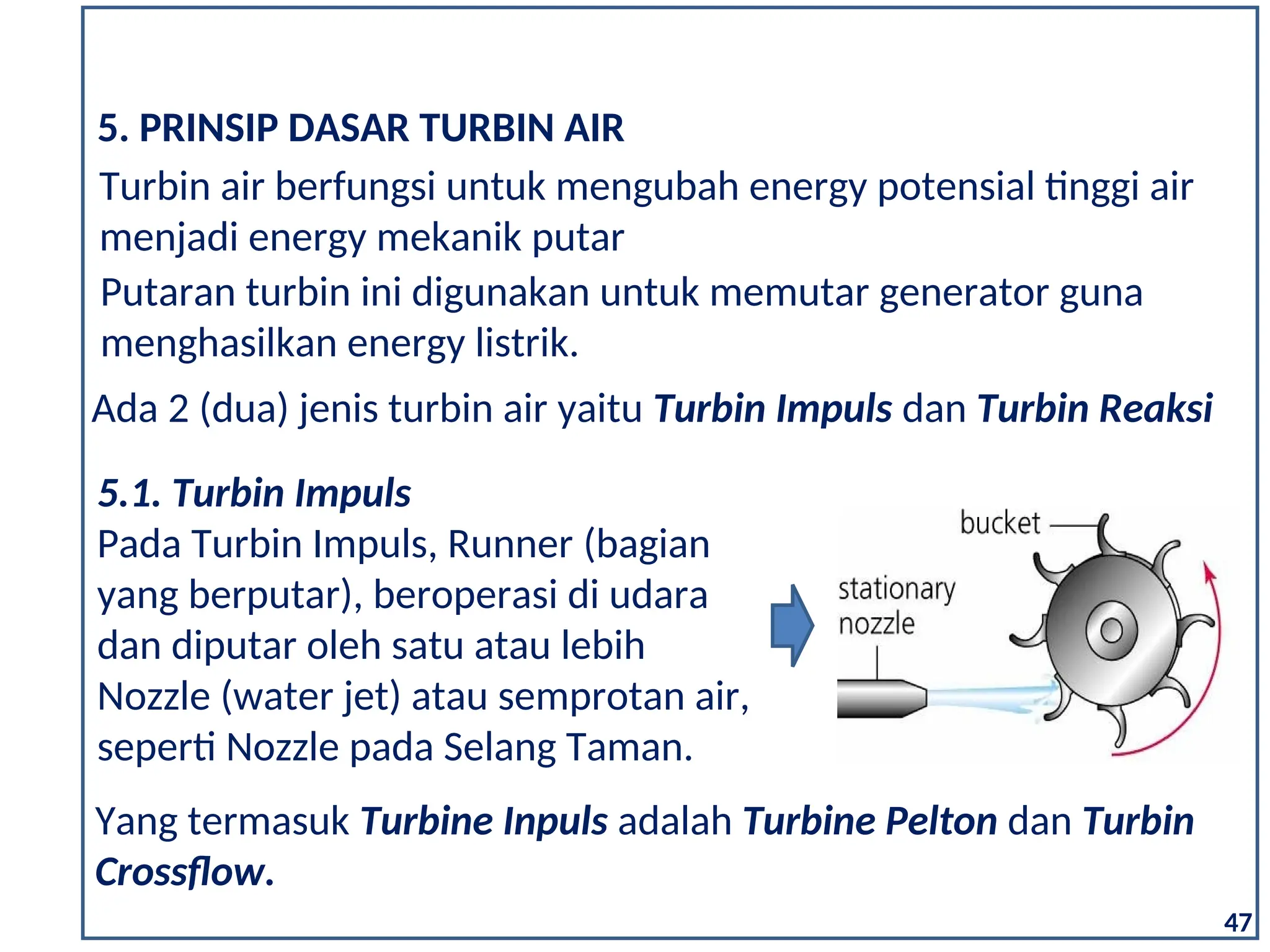 Turbin air berfungsi untuk mengubah energy potensial tinggi air
menjadi energy mekanik putar
5. PRINSIP DASAR TURBIN AIR
Putaran turbin ini digunakan untuk memutar generator guna
menghasilkan energy listrik.
Ada 2 (dua) jenis turbin air yaitu Turbin Impuls dan Turbin Reaksi
5.1. Turbin Impuls
Pada Turbin Impuls, Runner (bagian
yang berputar), beroperasi di udara
dan diputar oleh satu atau lebih
Nozzle (water jet) atau semprotan air,
seperti Nozzle pada Selang Taman.
47
Yang termasuk Turbine Inpuls adalah Turbine Pelton dan Turbin
Crossflow.
 