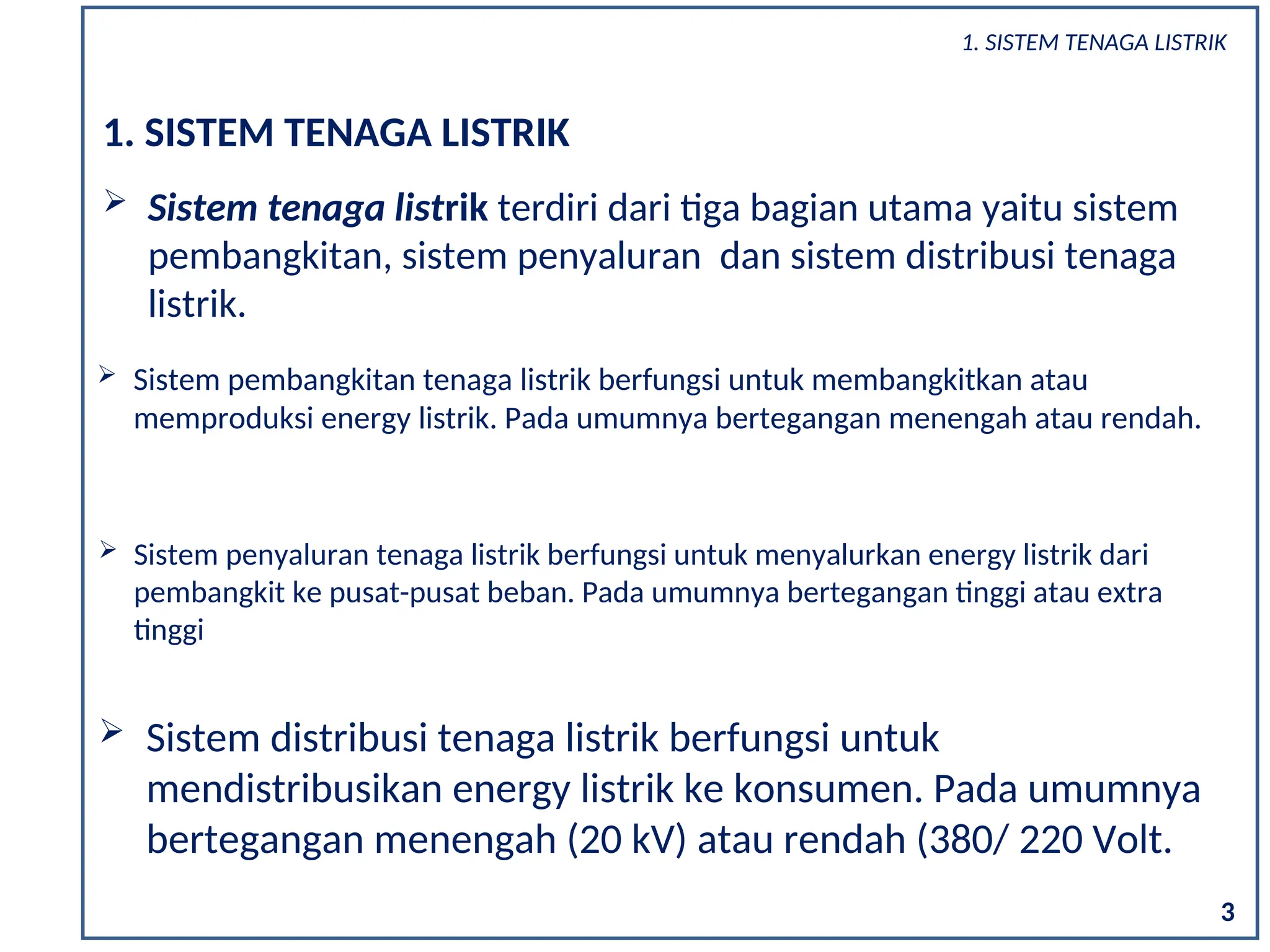 1. SISTEM TENAGA LISTRIK
 Sistem tenaga listrik terdiri dari tiga bagian utama yaitu sistem
pembangkitan, sistem penyaluran dan sistem distribusi tenaga
listrik.
 Sistem pembangkitan tenaga listrik berfungsi untuk membangkitkan atau
memproduksi energy listrik. Pada umumnya bertegangan menengah atau rendah.
3
 Sistem penyaluran tenaga listrik berfungsi untuk menyalurkan energy listrik dari
pembangkit ke pusat-pusat beban. Pada umumnya bertegangan tinggi atau extra
tinggi
 Sistem distribusi tenaga listrik berfungsi untuk
mendistribusikan energy listrik ke konsumen. Pada umumnya
bertegangan menengah (20 kV) atau rendah (380/ 220 Volt.
1. SISTEM TENAGA LISTRIK
 