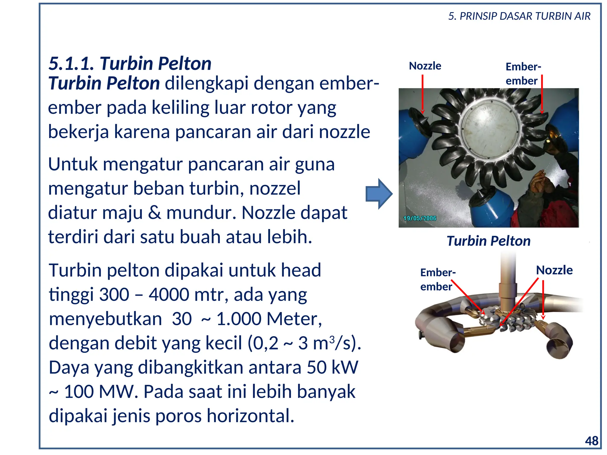 Turbin Pelton dilengkapi dengan ember-
ember pada keliling luar rotor yang
bekerja karena pancaran air dari nozzle
5.1.1. Turbin Pelton
Turbin pelton dipakai untuk head
tinggi 300 – 4000 mtr, ada yang
menyebutkan 30 ~ 1.000 Meter,
dengan debit yang kecil (0,2 ~ 3 m3
/s).
Daya yang dibangkitkan antara 50 kW
~ 100 MW. Pada saat ini lebih banyak
dipakai jenis poros horizontal.
Untuk mengatur pancaran air guna
mengatur beban turbin, nozzel
diatur maju & mundur. Nozzle dapat
terdiri dari satu buah atau lebih.
Nozzle
Ember-
ember
Nozzle Ember-
ember
Turbin Pelton
48
5. PRINSIP DASAR TURBIN AIR
 