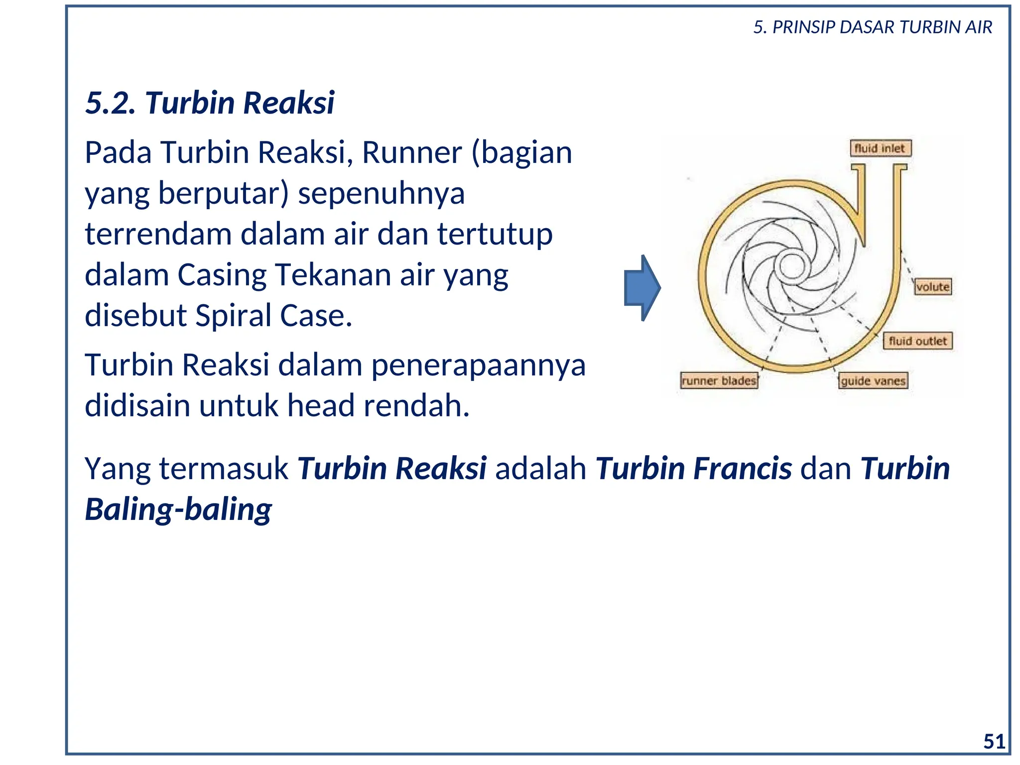 5.2. Turbin Reaksi
Pada Turbin Reaksi, Runner (bagian
yang berputar) sepenuhnya
terrendam dalam air dan tertutup
dalam Casing Tekanan air yang
disebut Spiral Case.
Turbin Reaksi dalam penerapaannya
didisain untuk head rendah.
Yang termasuk Turbin Reaksi adalah Turbin Francis dan Turbin
Baling-baling
51
5. PRINSIP DASAR TURBIN AIR
 