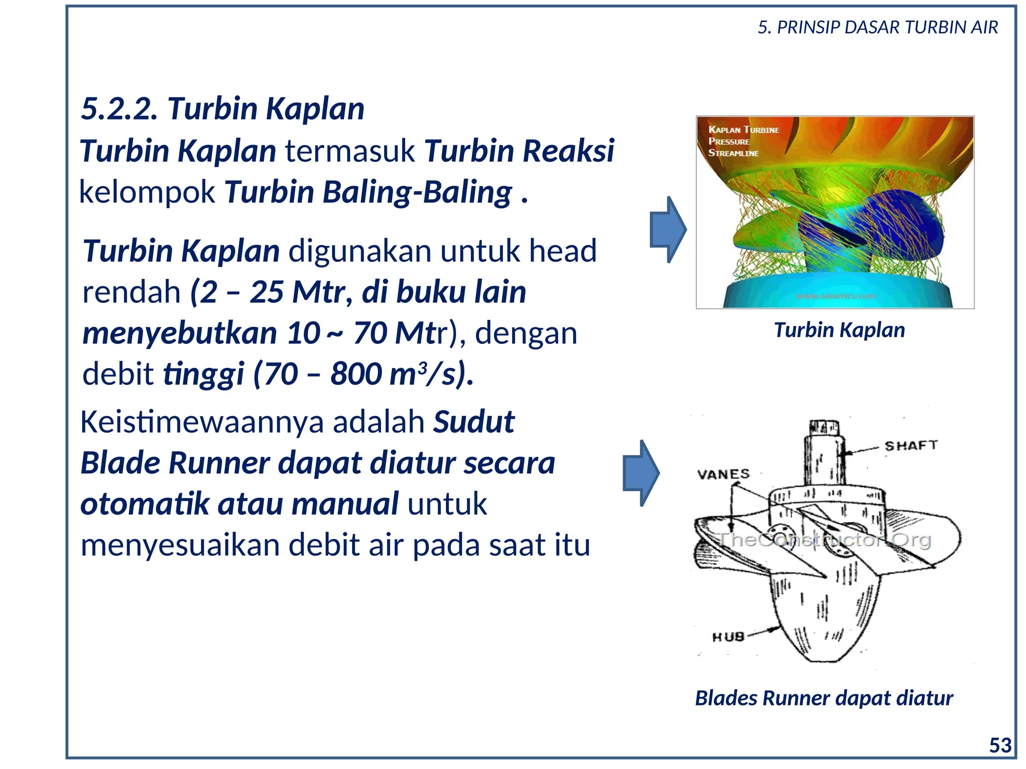 Turbin Kaplan digunakan untuk head
rendah (2 – 25 Mtr, di buku lain
menyebutkan 10 ~ 70 Mtr), dengan
debit tinggi (70 – 800 m3
/s).
5.2.2. Turbin Kaplan
Turbin Kaplan termasuk Turbin Reaksi
kelompok Turbin Baling-Baling .
Turbin Kaplan
Keistimewaannya adalah Sudut
Blade Runner dapat diatur secara
otomatik atau manual untuk
menyesuaikan debit air pada saat itu
Blades Runner dapat diatur
53
5. PRINSIP DASAR TURBIN AIR
 