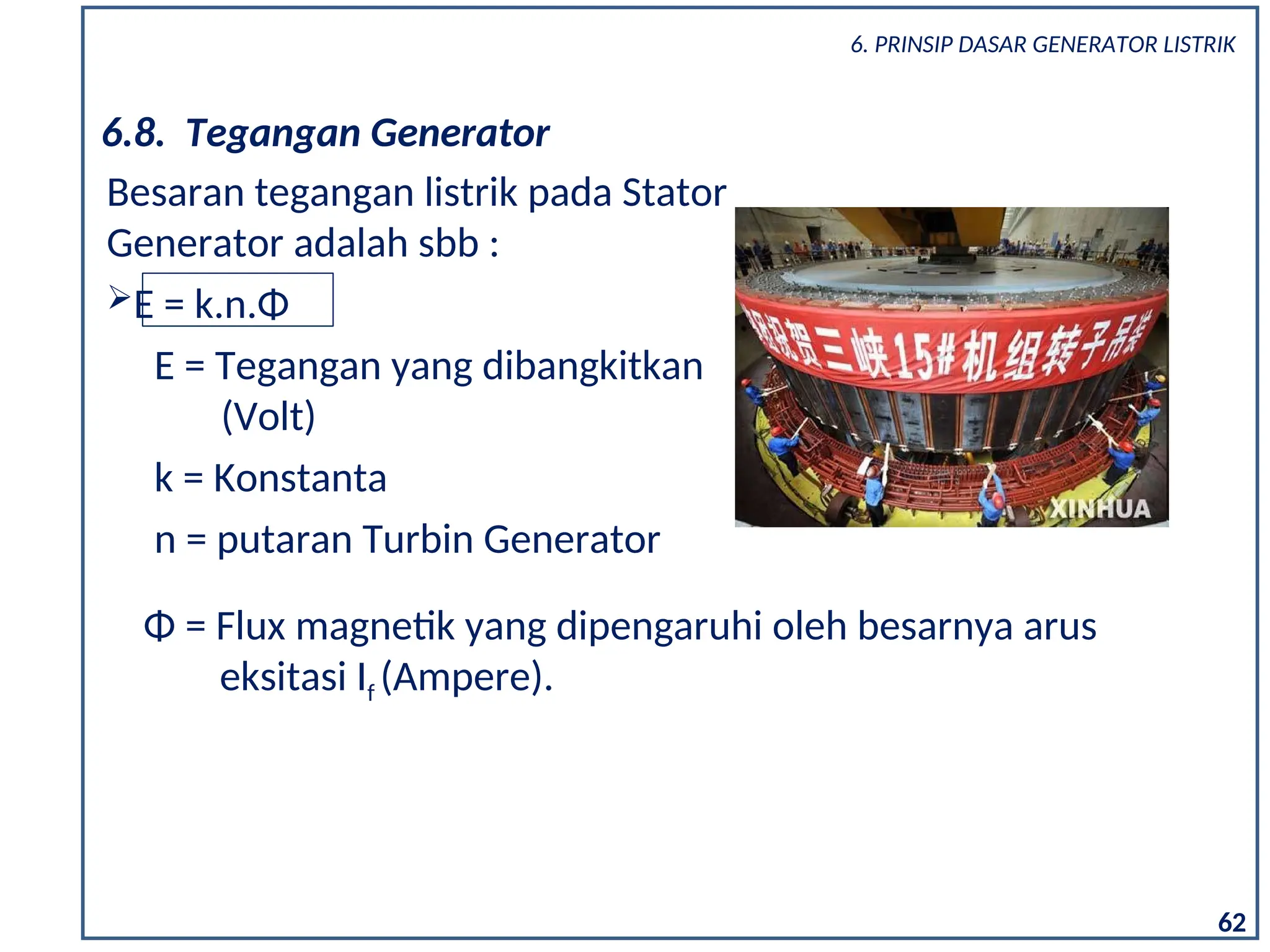 6.8. Tegangan Generator
Besaran tegangan listrik pada Stator
Generator adalah sbb :
E = k.n.Φ
E = Tegangan yang dibangkitkan
(Volt)
k = Konstanta
n = putaran Turbin Generator
Φ = Flux magnetik yang dipengaruhi oleh besarnya arus
eksitasi If (Ampere).
62
6. PRINSIP DASAR GENERATOR LISTRIK
 
