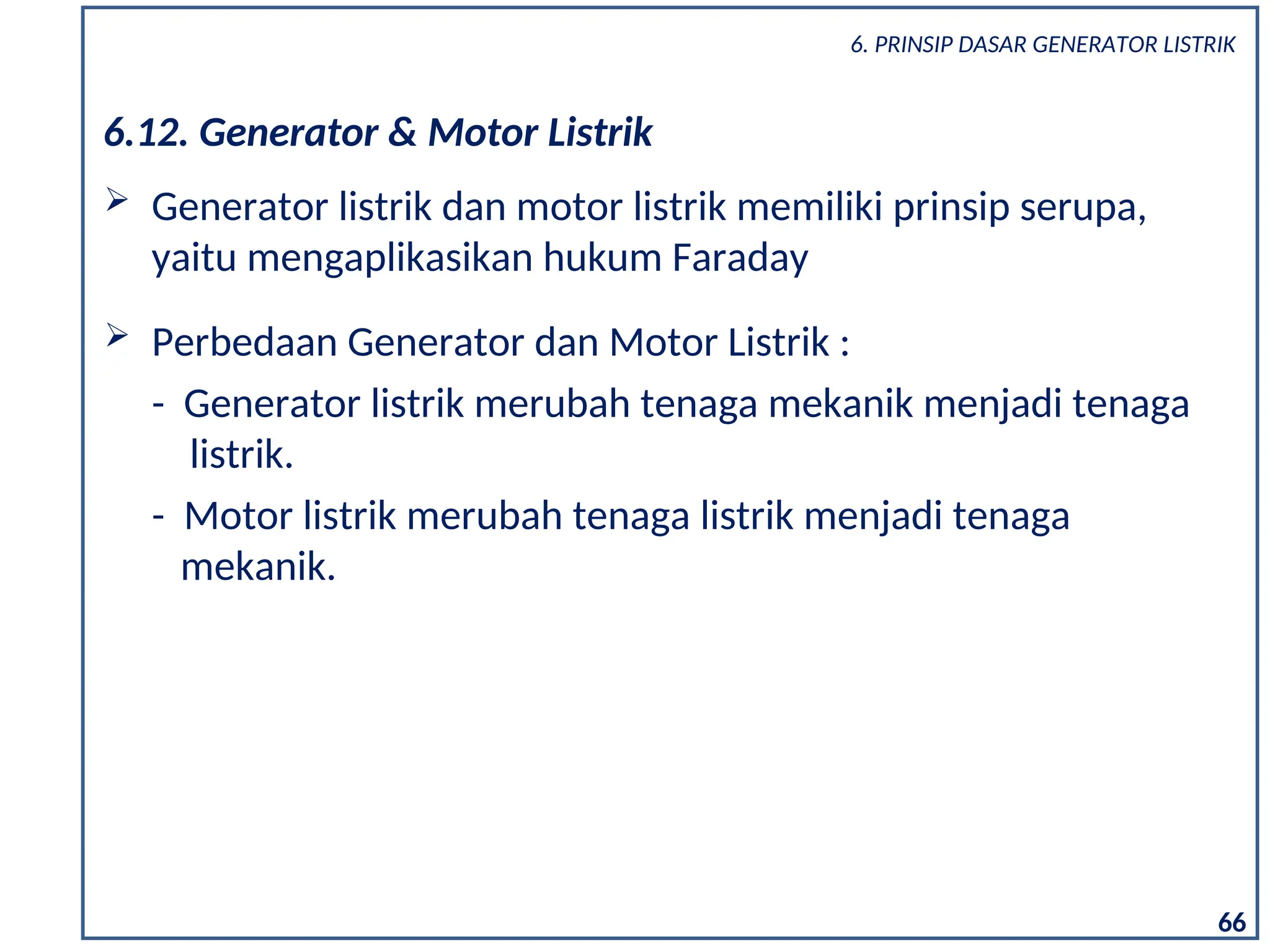 6.12. Generator & Motor Listrik
 Generator listrik dan motor listrik memiliki prinsip serupa,
yaitu mengaplikasikan hukum Faraday
 Perbedaan Generator dan Motor Listrik :
- Generator listrik merubah tenaga mekanik menjadi tenaga
listrik.
- Motor listrik merubah tenaga listrik menjadi tenaga
mekanik.
66
6. PRINSIP DASAR GENERATOR LISTRIK
 