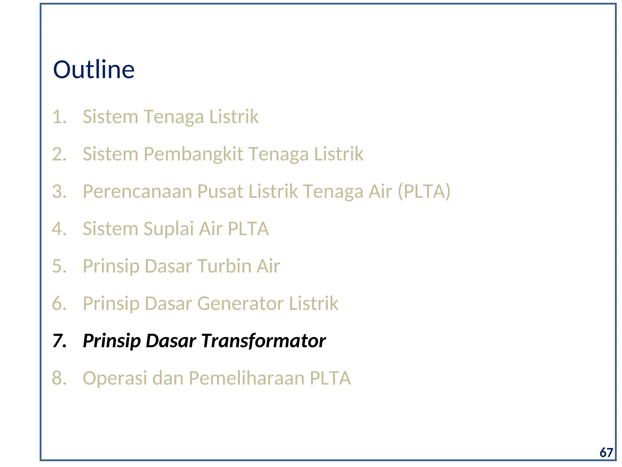 1. Sistem Tenaga Listrik
2. Sistem Pembangkit Tenaga Listrik
3. Perencanaan Pusat Listrik Tenaga Air (PLTA)
4. Sistem Suplai Air PLTA
5. Prinsip Dasar Turbin Air
6. Prinsip Dasar Generator Listrik
7. Prinsip Dasar Transformator
8. Operasi dan Pemeliharaan PLTA
Outline
67
 