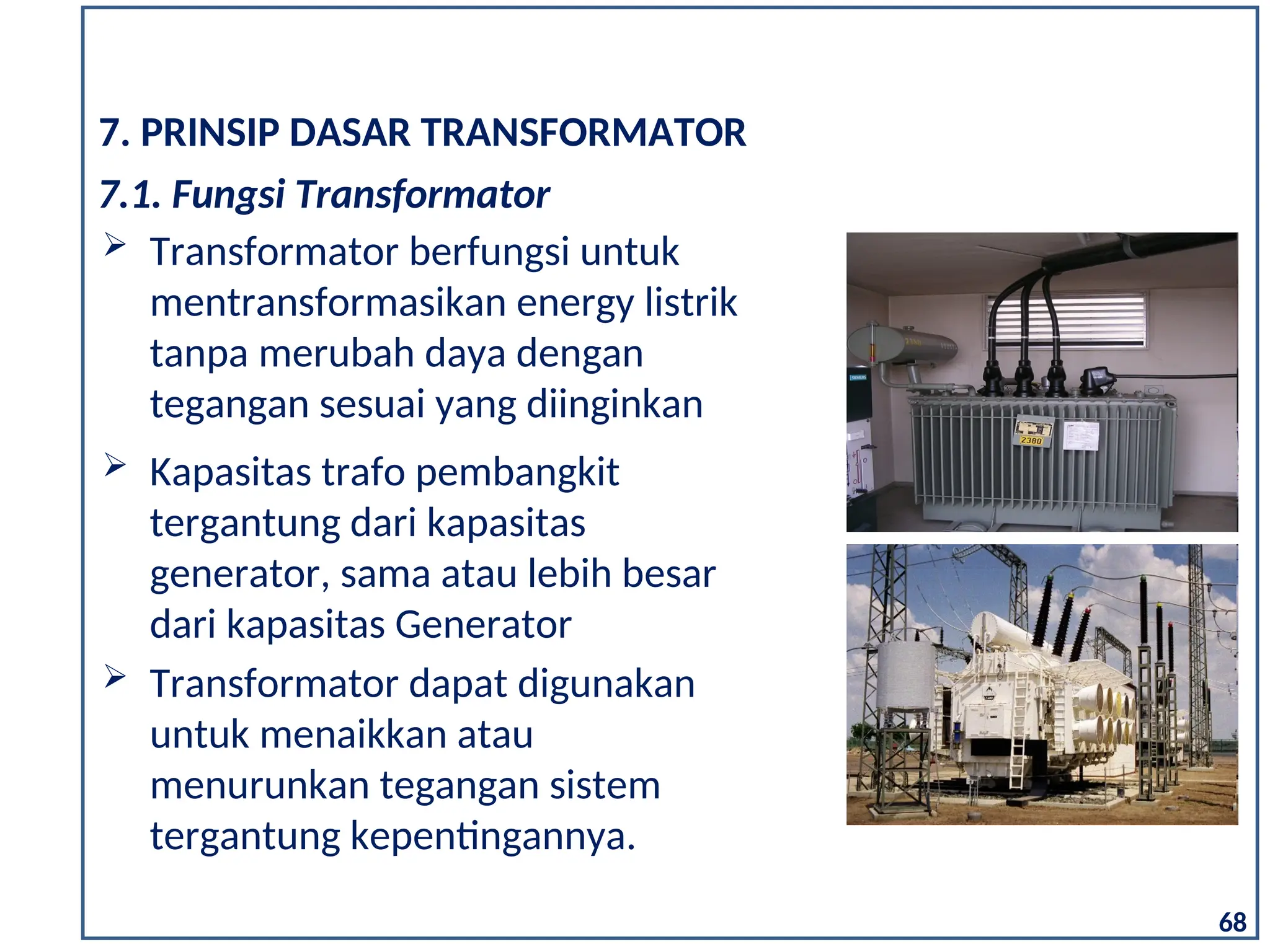  Kapasitas trafo pembangkit
tergantung dari kapasitas
generator, sama atau lebih besar
dari kapasitas Generator
 Transformator dapat digunakan
untuk menaikkan atau
menurunkan tegangan sistem
tergantung kepentingannya.
7. PRINSIP DASAR TRANSFORMATOR
 Transformator berfungsi untuk
mentransformasikan energy listrik
tanpa merubah daya dengan
tegangan sesuai yang diinginkan
7.1. Fungsi Transformator
68
 