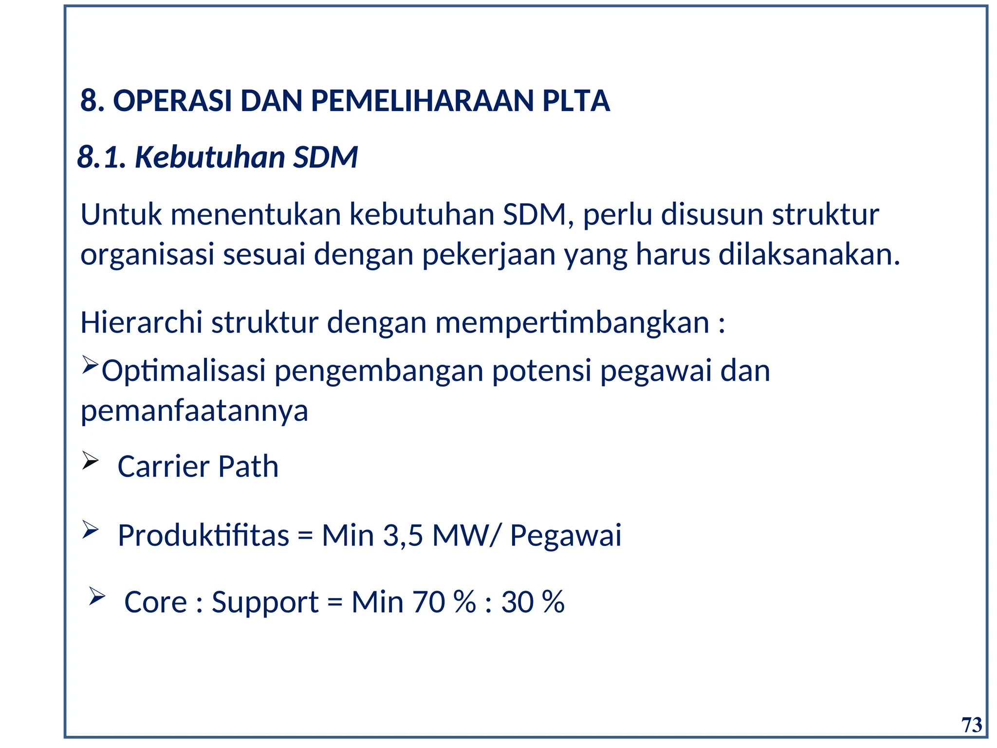 73
8. OPERASI DAN PEMELIHARAAN PLTA
Untuk menentukan kebutuhan SDM, perlu disusun struktur
organisasi sesuai dengan pekerjaan yang harus dilaksanakan.
 Produktifitas = Min 3,5 MW/ Pegawai
Hierarchi struktur dengan mempertimbangkan :
Optimalisasi pengembangan potensi pegawai dan
pemanfaatannya
 Carrier Path
 Core : Support = Min 70 % : 30 %
8.1. Kebutuhan SDM
 