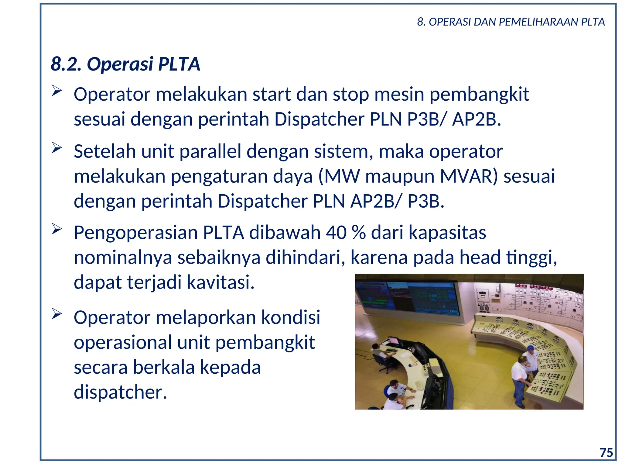  Setelah unit parallel dengan sistem, maka operator
melakukan pengaturan daya (MW maupun MVAR) sesuai
dengan perintah Dispatcher PLN AP2B/ P3B.
 Pengoperasian PLTA dibawah 40 % dari kapasitas
nominalnya sebaiknya dihindari, karena pada head tinggi,
dapat terjadi kavitasi.
 Operator melaporkan kondisi
operasional unit pembangkit
secara berkala kepada
dispatcher.
8.2. Operasi PLTA
 Operator melakukan start dan stop mesin pembangkit
sesuai dengan perintah Dispatcher PLN P3B/ AP2B.
75
8. OPERASI DAN PEMELIHARAAN PLTA
 