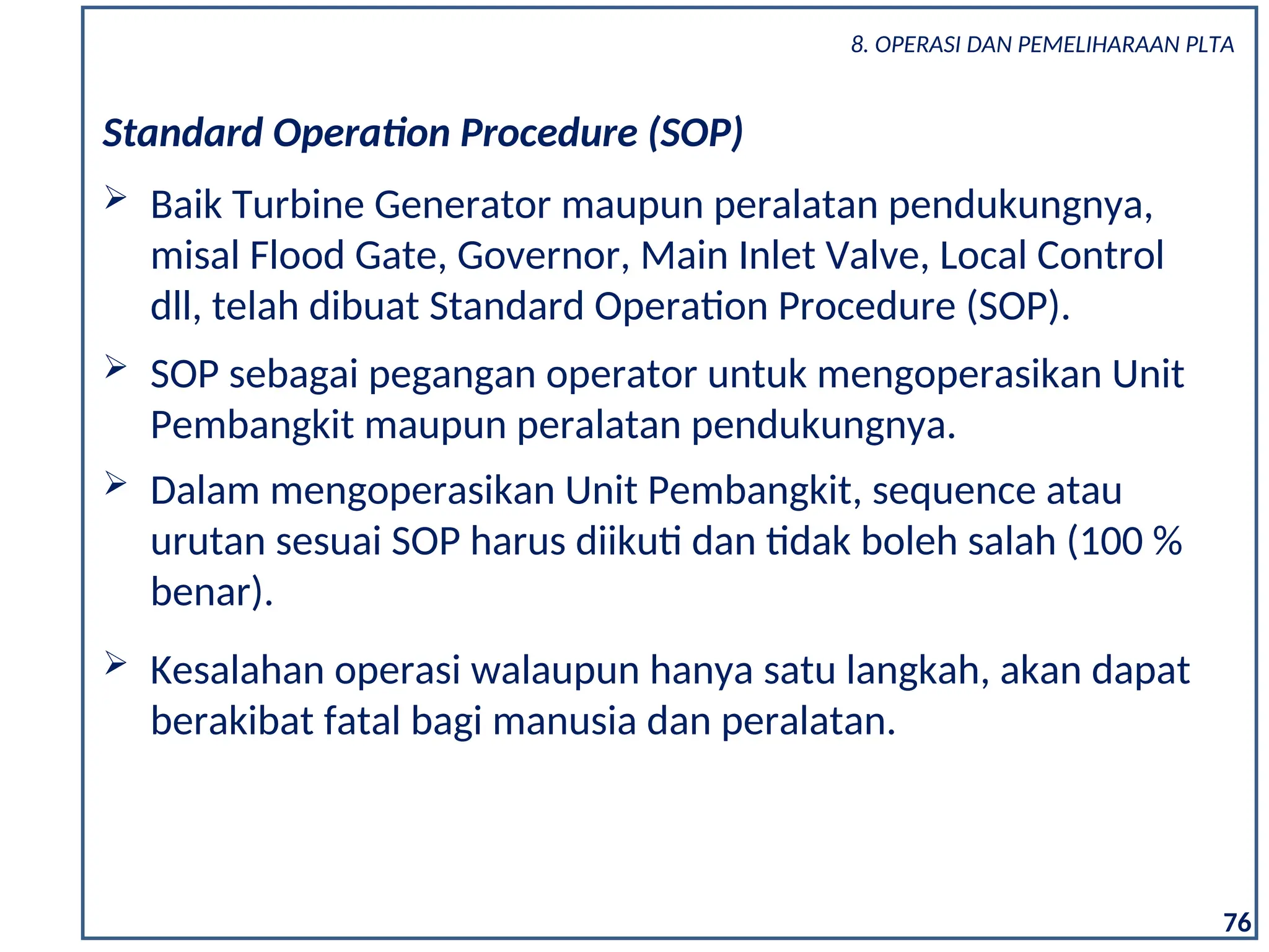 Standard Operation Procedure (SOP)
 Baik Turbine Generator maupun peralatan pendukungnya,
misal Flood Gate, Governor, Main Inlet Valve, Local Control
dll, telah dibuat Standard Operation Procedure (SOP).
 SOP sebagai pegangan operator untuk mengoperasikan Unit
Pembangkit maupun peralatan pendukungnya.
 Dalam mengoperasikan Unit Pembangkit, sequence atau
urutan sesuai SOP harus diikuti dan tidak boleh salah (100 %
benar).
 Kesalahan operasi walaupun hanya satu langkah, akan dapat
berakibat fatal bagi manusia dan peralatan.
76
8. OPERASI DAN PEMELIHARAAN PLTA
 