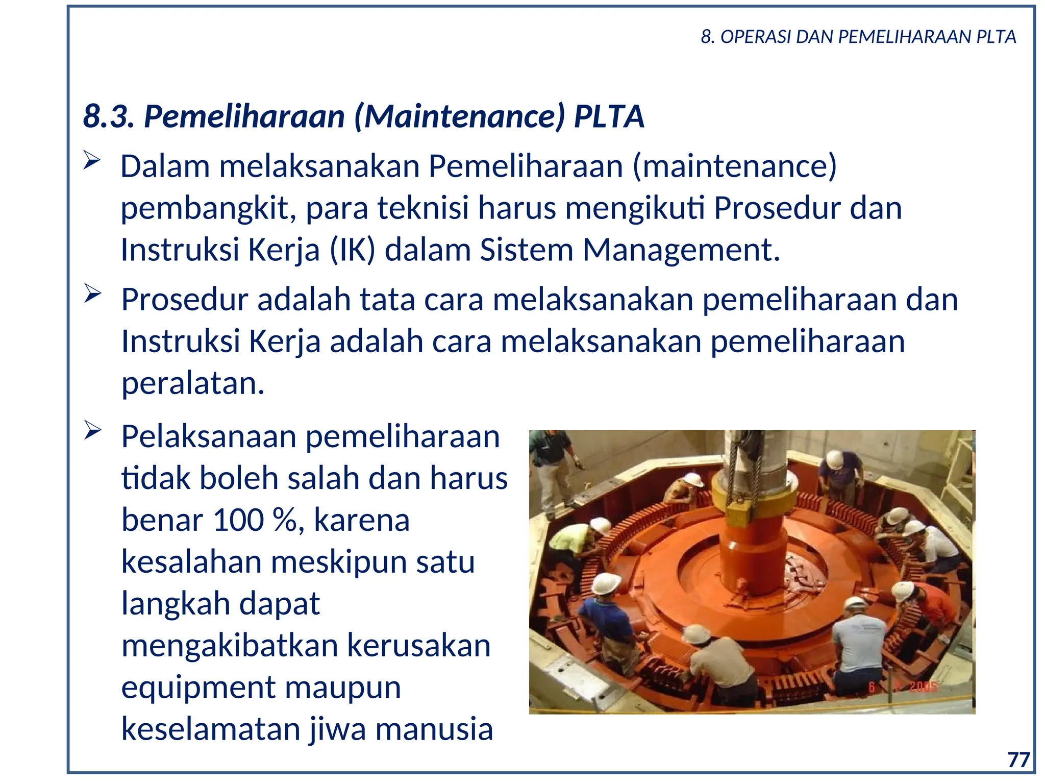 8.3. Pemeliharaan (Maintenance) PLTA
 Dalam melaksanakan Pemeliharaan (maintenance)
pembangkit, para teknisi harus mengikuti Prosedur dan
Instruksi Kerja (IK) dalam Sistem Management.
 Prosedur adalah tata cara melaksanakan pemeliharaan dan
Instruksi Kerja adalah cara melaksanakan pemeliharaan
peralatan.
 Pelaksanaan pemeliharaan
tidak boleh salah dan harus
benar 100 %, karena
kesalahan meskipun satu
langkah dapat
mengakibatkan kerusakan
equipment maupun
keselamatan jiwa manusia
77
8. OPERASI DAN PEMELIHARAAN PLTA
 