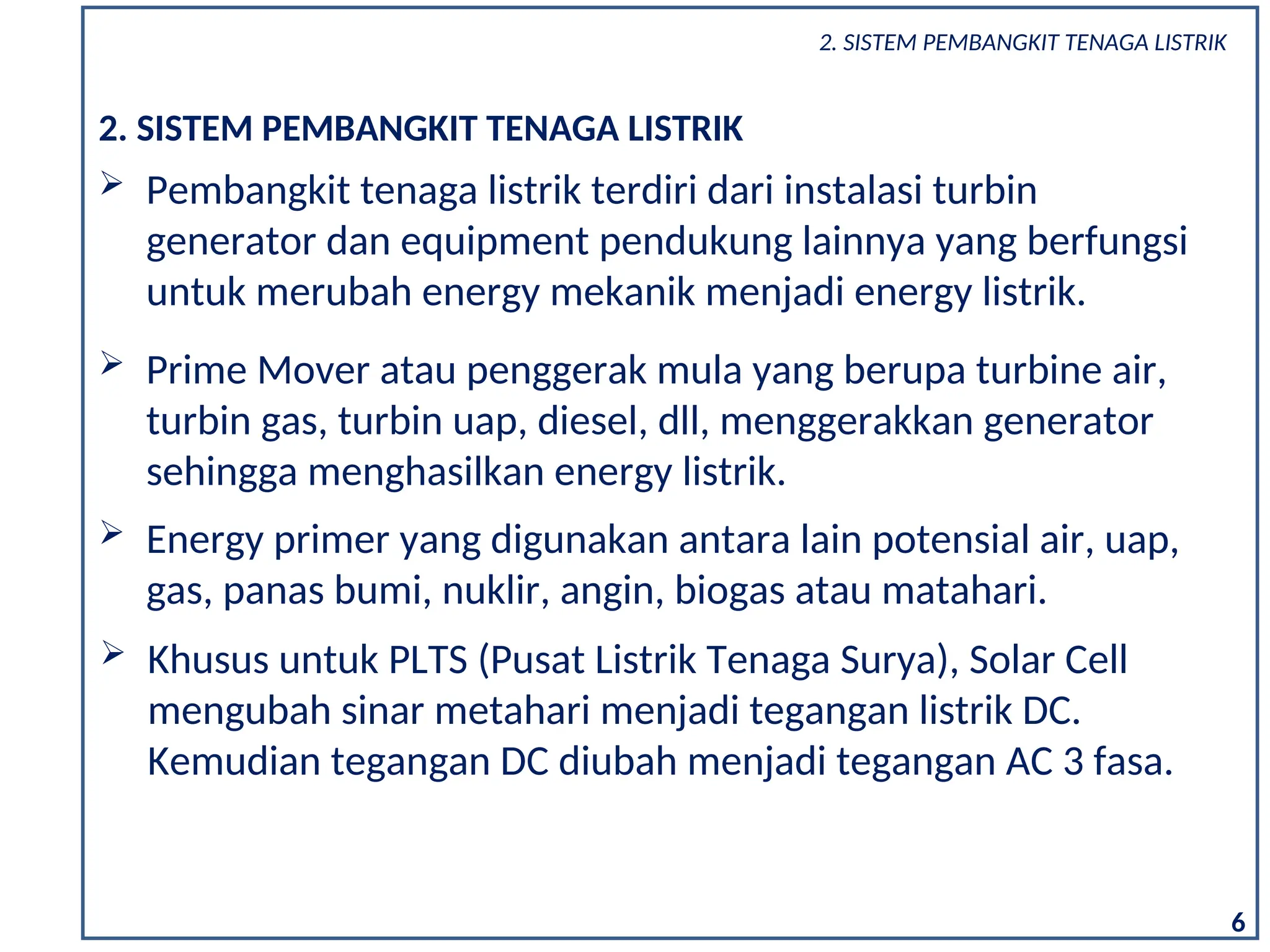 2. SISTEM PEMBANGKIT TENAGA LISTRIK
 Pembangkit tenaga listrik terdiri dari instalasi turbin
generator dan equipment pendukung lainnya yang berfungsi
untuk merubah energy mekanik menjadi energy listrik.
 Energy primer yang digunakan antara lain potensial air, uap,
gas, panas bumi, nuklir, angin, biogas atau matahari.
 Prime Mover atau penggerak mula yang berupa turbine air,
turbin gas, turbin uap, diesel, dll, menggerakkan generator
sehingga menghasilkan energy listrik.
6
2. SISTEM PEMBANGKIT TENAGA LISTRIK
 Khusus untuk PLTS (Pusat Listrik Tenaga Surya), Solar Cell
mengubah sinar metahari menjadi tegangan listrik DC.
Kemudian tegangan DC diubah menjadi tegangan AC 3 fasa.
 