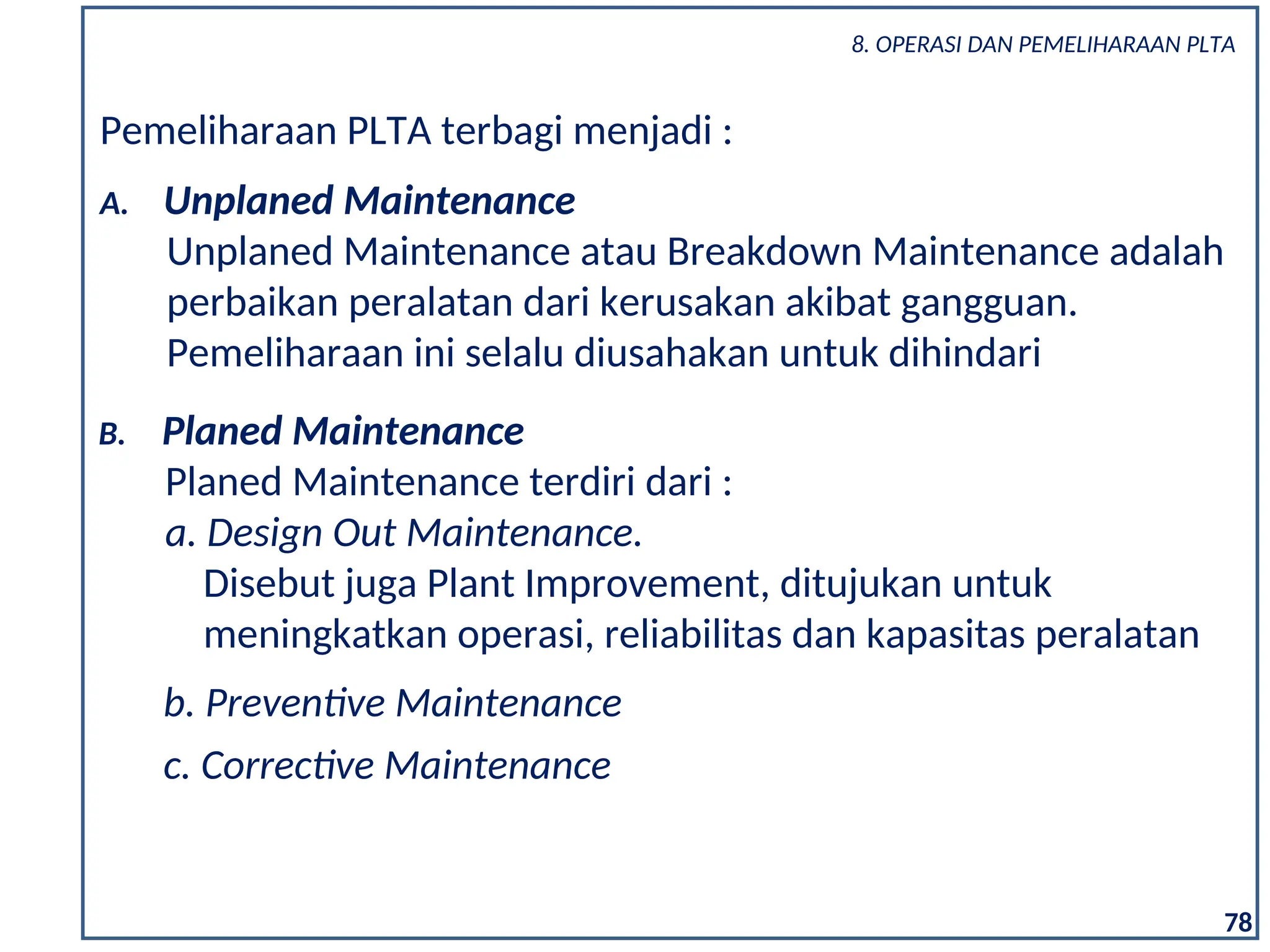 78
Pemeliharaan PLTA terbagi menjadi :
A. Unplaned Maintenance
Unplaned Maintenance atau Breakdown Maintenance adalah
perbaikan peralatan dari kerusakan akibat gangguan.
Pemeliharaan ini selalu diusahakan untuk dihindari
B. Planed Maintenance
Planed Maintenance terdiri dari :
a. Design Out Maintenance.
Disebut juga Plant Improvement, ditujukan untuk
meningkatkan operasi, reliabilitas dan kapasitas peralatan
b. Preventive Maintenance
c. Corrective Maintenance
8. OPERASI DAN PEMELIHARAAN PLTA
 